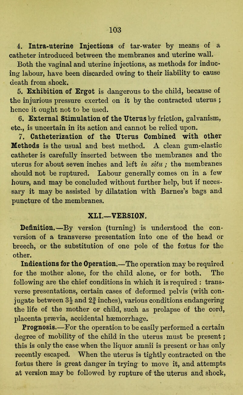 4. Intra-uterine Injections of tar-water by means of a catheter introduced between the membranes and uterine wall. Both the vaginal and uterine injections, as methods for induc- ing labour, have been discarded owing to their liability to cause death from shock. 5. Exhibition of Ergot is dangerous to the child, because of the injurious pressure exerted on it by the contracted uterus ; hence it ought not to be used. 6. External Stimulation of the Uterus by friction, galvanism, etc., is uncertain in its action and cannot be relied upon. 7. Catheterization of the Uterus Combined with other Methods is the usual and best method. A clean gum-elastic catheter is carefully inserted between the membranes and the uterus for about seven inches and left in situ ; the membranes should not be ruptured. Labour generally comes on in a few hours, and may be concluded without further help, but if neces- sary it may be assisted by dilatation with Barnes’s bags and puncture of the membranes. XLI.—VERSION. Definition.—By version (turning) is understood the con- version of a transverse presentation into one of the head or breech, or the substitution of one pole of the foetus for the other. Indications for the Operation.—The operation may be required for the mother alone, for the child alone, or for both. The following are the chief conditions in which it is required : trans- verse presentations, certain cases of deformed pelvis (with con- jugate between and 2f inches), various conditions endangering the life of the mother or child, such as prolapse of the cord, placenta prsevia, accidental haemorrhage. Prognosis.—For the operation to be easily performed a certain degree of mobility of the child in the uterus must be present; this is only the case when the liquor amnii is present or has only recently escaped. When the uterus is tightly contracted on the foetus there is great danger in trying to move it, and attempts at version may be followed by rupture of the uterus and shock,