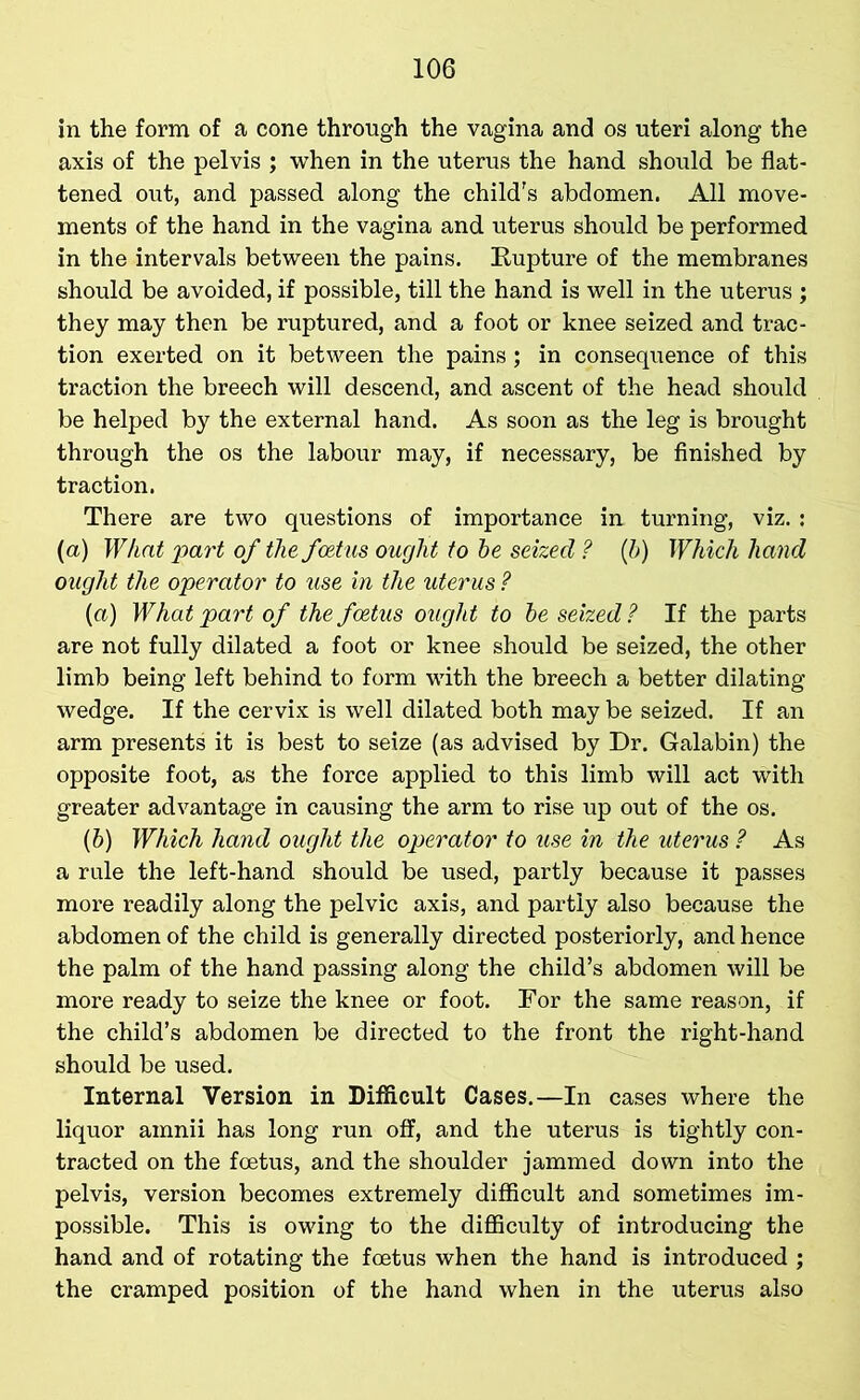 in the form of a cone through the vagina and os uteri along the axis of the pelvis ; when in the uterus the hand should be flat- tened out, and passed along the child's abdomen. All move- ments of the hand in the vagina and uterus should be performed in the intervals between the pains. Bupture of the membranes should be avoided, if possible, till the hand is well in the uterus ; they may then be ruptured, and a foot or knee seized and trac- tion exerted on it between the pains ; in consequence of this traction the breech will descend, and ascent of the head should be helped by the external hand. As soon as the leg is brought through the os the labour may, if necessary, be finished by traction. There are two questions of importance in turning, viz.: (a) What part of the foetus ought to he seized ? (h) Which hand ought the operator to use in the uterus ? («) What part of the foetus ought to he seized? If the parts are not fully dilated a foot or knee should be seized, the other limb being left behind to form with the breech a better dilating wedge. If the cervix is well dilated both may be seized. If an arm presents it is best to seize (as advised by Dr. Galabin) the opposite foot, as the force applied to this limb will act with greater advantage in causing the arm to rise up out of the os. (h) Which hand ought the operator to use in the uterus ? As a rule the left-hand should be used, partly because it passes more readily along the pelvic axis, and partly also because the abdomen of the child is generally directed posteriorly, and hence the palm of the hand passing along the child’s abdomen will be more ready to seize the knee or foot. For the same reason, if the child’s abdomen be directed to the front the right-hand should be used. Internal Version in Difficult Cases.—In cases where the liquor amnii has long run off, and the uterus is tightly con- tracted on the foetus, and the shoulder jammed down into the pelvis, version becomes extremely difficult and sometimes im- possible. This is owing to the difficulty of introducing the hand and of rotating the foetus when the hand is introduced ; the cramped position of the hand when in the uterus also