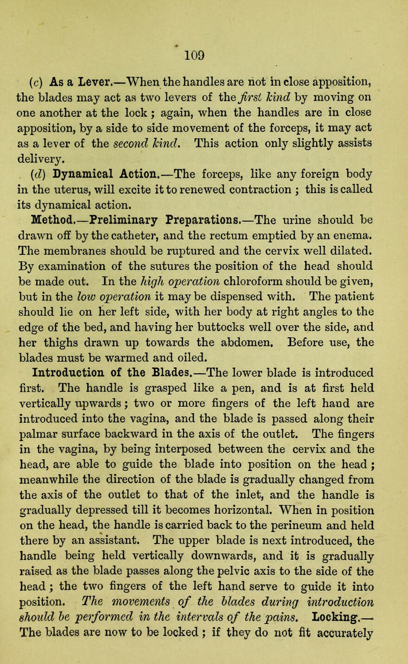 (c) As a Lever.—When the handles are not inclose apposition, the blades may act as two levers of the first hind by moving on one another at the lock; again, when the handles are in close apposition, by a side to side movement of the forceps, it may act as a lever of the second hind. This action only slightly assists delivery. (d) Dynamical Action.—The forceps, like any foreign body in the uterus, will excite it to renewed contraction ; this is called its dynamical action. Method.—Preliminary Preparations.—The urine should be drawn off by the catheter, and the rectum emptied by an enema. The membranes should be ruptured and the cervix well dilated. By examination of the sutures the position of the head should be made out. In the high operation chloroform should be given, but in the low operation it maybe dispensed with. The patient should lie on her left side, with her body at right angles to the edge of the bed, and having her buttocks well over the side, and her thighs drawn up towards the abdomen. Before use, the blades must be warmed and oiled. Introduction of the Blades.—The lower blade is introduced first. The handle is grasped like a pen, and is at first held vertically upwards; two or more fingers of the left hand are introduced into the vagina, and the blade is passed along their palmar surface backward in the axis of the outlet. The fingers in the vagina, by being interposed between the cervix and the head, are able to guide the blade into position on the head; meanwhile the direction of the blade is gradually changed from the axis of the outlet to that of the inlet, and the handle is gradually depressed till it becomes horizontal. When in position on the head, the handle is carried back to the perineum and held there by an assistant. The upper blade is next introduced, the handle being held vertically downwards, and it is gradually raised as the blade passes along the pelvic axis to the side of the head; the two fingers of the left hand serve to guide it into position. The movements of the blades during introduction should be performed in the intervals of the pains. Locking.— The blades are now to be locked ; if they do not fit accurately