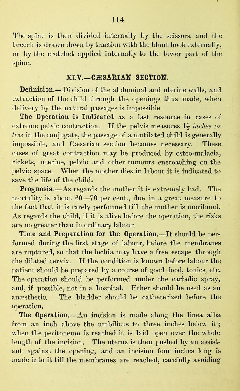 J14 The spine is then divided internally by the scissors, and the breech is drawn down by traction with the blunt hook externally, or by the crotchet applied internally to the lower part of the spine. XLV.—CJESARIAN SECTION. Definition.—Division of the abdominal and uterine walls, and extraction of the child through the openings thus made, when delivery by the natural passages is impossible. The Operation is Indicated as a last resource in cases of extreme pelvic contraction. If the pelvis measures 1^ inches or less in the conjugate, the passage of a mutilated child is generally impossible, and Ceesarian section becomes necessary. These cases of great contraction may be produced by osteo-malacia, rickets, uterine, pelvic and other tumours encroaching on the pelvic space. When the mother dies in labour it is indicated to save the life of the child* Prognosis.—As regards the mother it is extremely bad. The mortality is about 60—70 per cent., due in a great measure to the fact that it is rarely performed till the mother is moribund. As regards the child, if it is alive before the operation, the risks are no greater than in ordinary labour. Time and Preparation for the Operation.—It should be per- formed during the first stage of labour, before the membranes are ruptured, so that the lochia may have a free escape through the dilated cervix. If the condition is known before labour the patient should be prepared by a course of good food, tonics, etc. The operation should be performed under the carbolic spray, and, if possible, not in a hospital. Ether should be used as an anaesthetic, The bladder should be catheterized before the operation. The Operation.—An incision is made along the linea alba from an inch above the umbilicus to three inches below it; when the peritoneum is reached it is laid open over the whole length of the incision. The uterus is then pushed by an assist- ant against the opening, and an incision four inches long is made into it till the membranes are reached, carefully avoiding