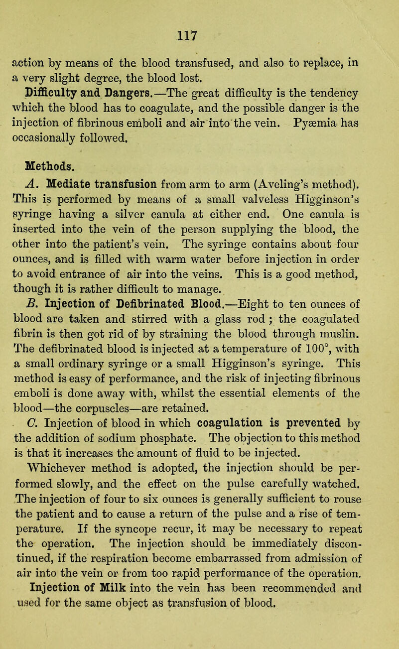 action by means of the blood transfused, and also to replace, in a very slight degree, the blood lost. Difficulty and Dangers.—The great difficulty is the tendency which the blood has to coagulate, and the possible danger is the injection of fibrinous emboli and air into the vein. Pyaemia has occasionally followed. Methods. A. Mediate transfusion from arm to arm (Aveling’s method). This is performed by means of a small valveless Higginson’s syringe having a silver canula at either end. One canula is inserted into the vein of the person supplying the blood, the other into the patient’s vein. The syringe contains about four ounces, and is filled with warm water before injection in order to avoid entrance of air into the veins. This is a good method, though it is rather difficult to manage. B. Injection of Defibrinated Blood.—Eight to ten ounces of blood are taken and stirred with a glass rod; the coagulated fibrin is then got rid of by straining the blood through muslin. The defibrinated blood is injected at a temperature of 100°, with a small ordinary syringe or a small Higginson’s syringe. This method is easy of performance, and the risk of injecting fibrinous emboli is done away with, whilst the essential elements of the blood—the corpuscles—are retained. C. Injection of blood in which coagulation is prevented by the addition of sodium phosphate. The objection to this method is that it increases the amount of fluid to be injected. Whichever method is adopted, the injection should be per- formed slowly, and the effect on the pulse carefully watched. The injection of four to six ounces is generally sufficient to rouse the patient and to cause a return of the pulse and a rise of tem- perature. If the syncope recur, it may be necessary to repeat the operation. The injection should be immediately discon- tinued, if the respiration become embarrassed from admission of air into the vein or from too rapid performance of the operation. Injection of Milk into the vein has been recommended and used for the same object as transfusion of blood.