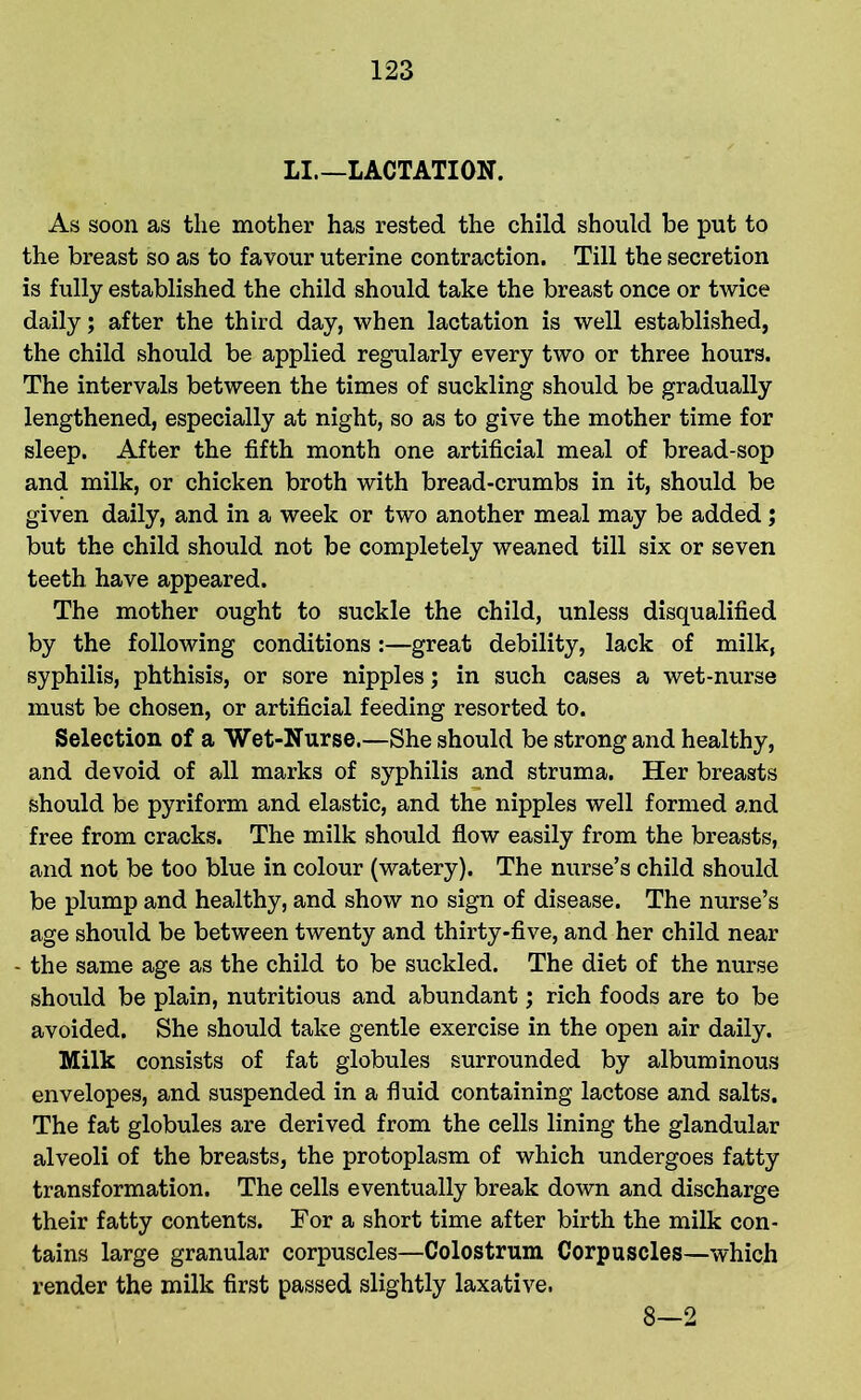 LI—LACTATION. As soon as the mother has rested the child should be put to the breast so as to favour uterine contraction. Till the secretion is fully established the child should take the breast once or twice daily; after the third day, when lactation is well established, the child should be applied regularly every two or three hours. The intervals between the times of suckling should be gradually lengthened, especially at night, so as to give the mother time for sleep. After the fifth month one artificial meal of bread-sop and milk, or chicken broth with bread-crumbs in it, should be given daily, and in a week or two another meal may be added ; but the child should not be completely weaned till six or seven teeth have appeared. The mother ought to suckle the child, unless disqualified by the following conditions :—great debility, lack of milk, syphilis, phthisis, or sore nipples; in such cases a wet-nurse must be chosen, or artificial feeding resorted to. Selection of a Wet-Nurse.—She should be strong and healthy, and devoid of all marks of syphilis and struma. Her breasts should be pyriform and elastic, and the nipples well formed and free from cracks. The milk should flow easily from the breasts, and not be too blue in colour (watery). The nurse’s child should be plump and healthy, and show no sign of disease. The nurse’s age should be between twenty and thirty-five, and her child near • the same age as the child to be suckled. The diet of the nurse should be plain, nutritious and abundant; rich foods are to be avoided. She should take gentle exercise in the open air daily. Milk consists of fat globules surrounded by albuminous envelopes, and suspended in a fluid containing lactose and salts. The fat globules are derived from the cells lining the glandular alveoli of the breasts, the protoplasm of which undergoes fatty transformation. The cells eventually break down and discharge their fatty contents. For a short time after birth the milk con- tains large granular corpuscles—Colostrum Corpuscles—which render the milk first passed slightly laxative. 8—2