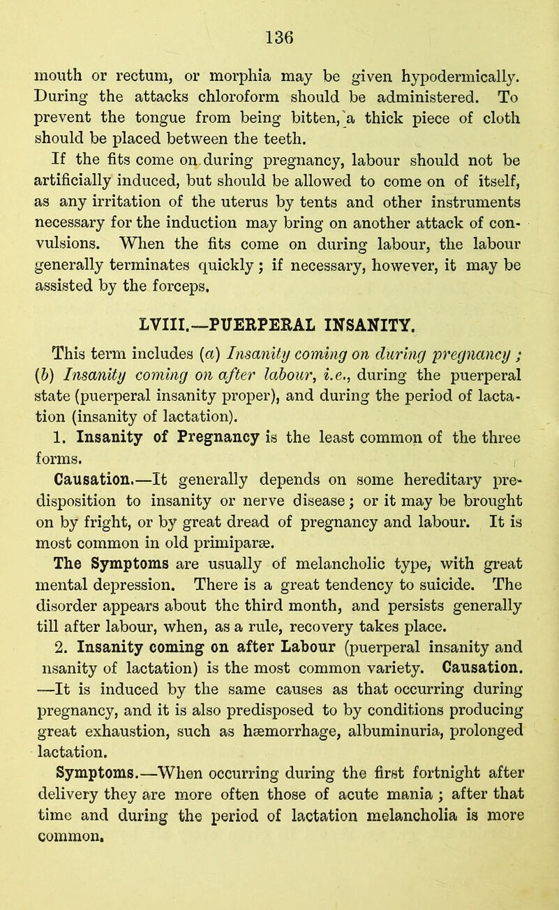 mouth or rectum, or morphia may be given hypodermically. During the attacks chloroform should be administered. To prevent the tongue from being bitten,'a thick piece of cloth should be placed between the teeth. If the fits come on. during pregnancy, labour should not be artificially induced, but should be allowed to come on of itself, as any irritation of the uterus by tents and other instruments necessary for the induction may bring on another attack of con- vulsions. When the fits come on during labour, the labour generally terminates quickly; if necessary, however, it may be assisted by the forceps. LVIII. —PUERPERAL INSANITY. This term includes (a) Insanity coming on during pregnancy ; (b) Insanity coming on after labour, i.e., during the puerperal state (puerperal insanity proper), and during the period of lacta- tion (insanity of lactation). 1. Insanity of Pregnancy is the least common of the three forms. Causation.—It generally depends on some hereditary pre~ disposition to insanity or nerve disease; or it may be brought on by fright, or by great dread of pregnancy and labour. It is most common in old primiparse. The Symptoms are usually of melancholic type, with great mental depression. There is a great tendency to suicide. The disorder appears about the third month, and persists generally till after labour, when, as a rule, recovery takes place. 2. Insanity coming on after Labour (puerperal insanity and nsanity of lactation) is the most common variety. Causation. —It is induced by the same causes as that occurring during pregnancy, and it is also predisposed to by conditions producing great exhaustion, such as haemorrhage, albuminuria, prolonged lactation. Symptoms.—When occurring during the first fortnight after delivery they are more often those of acute mania ; after that time and during the period of lactation melancholia is more common.