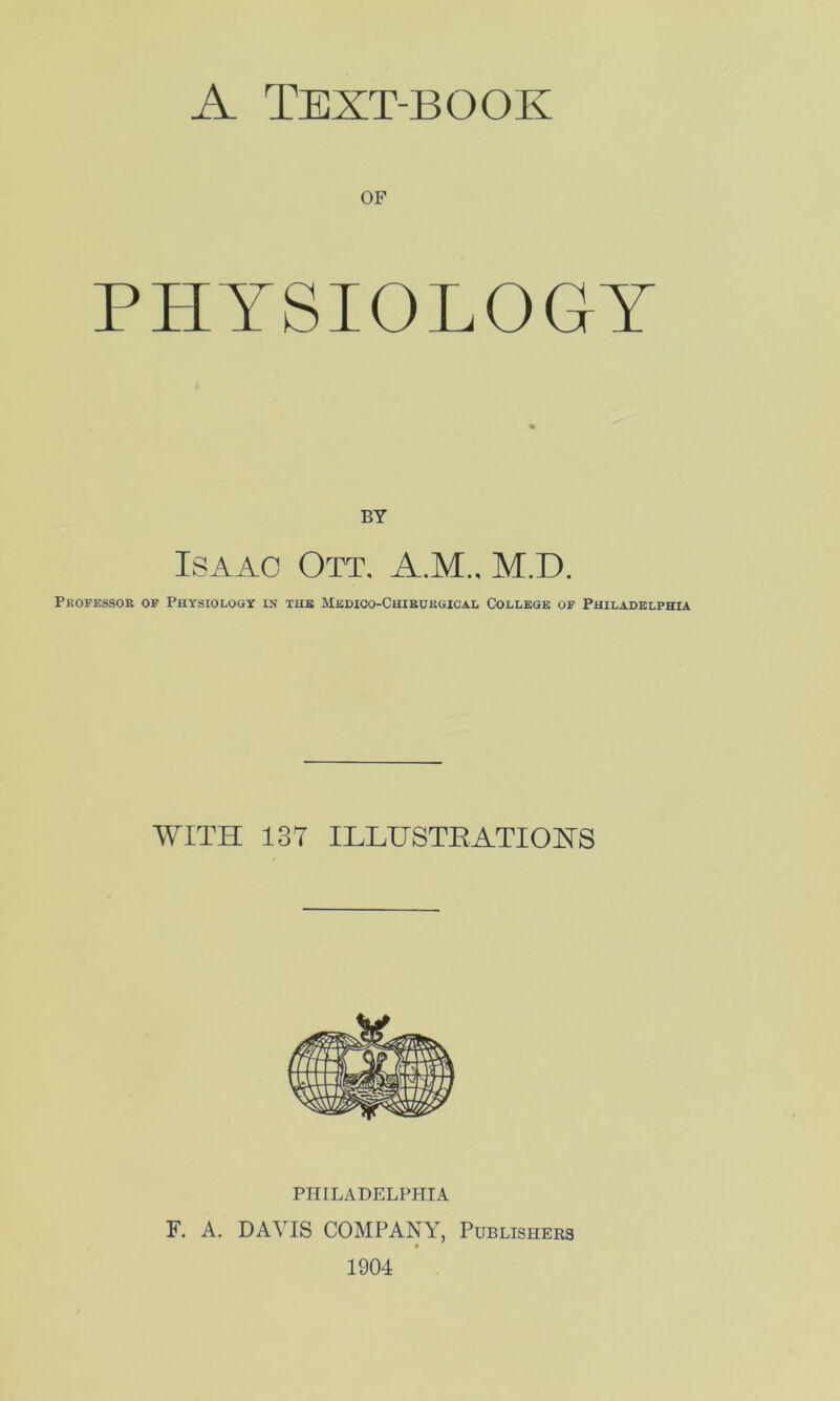 of PHYSIOLOGY BY Isaac Ott. A.M.. M.D. Professor of Physiology in the Medico-Chirurgical College of Philadelphia WITH 1ST ILLUSTRATIONS PHILADELPHIA F. A. DAVIS COMPANY, Publishers 1904