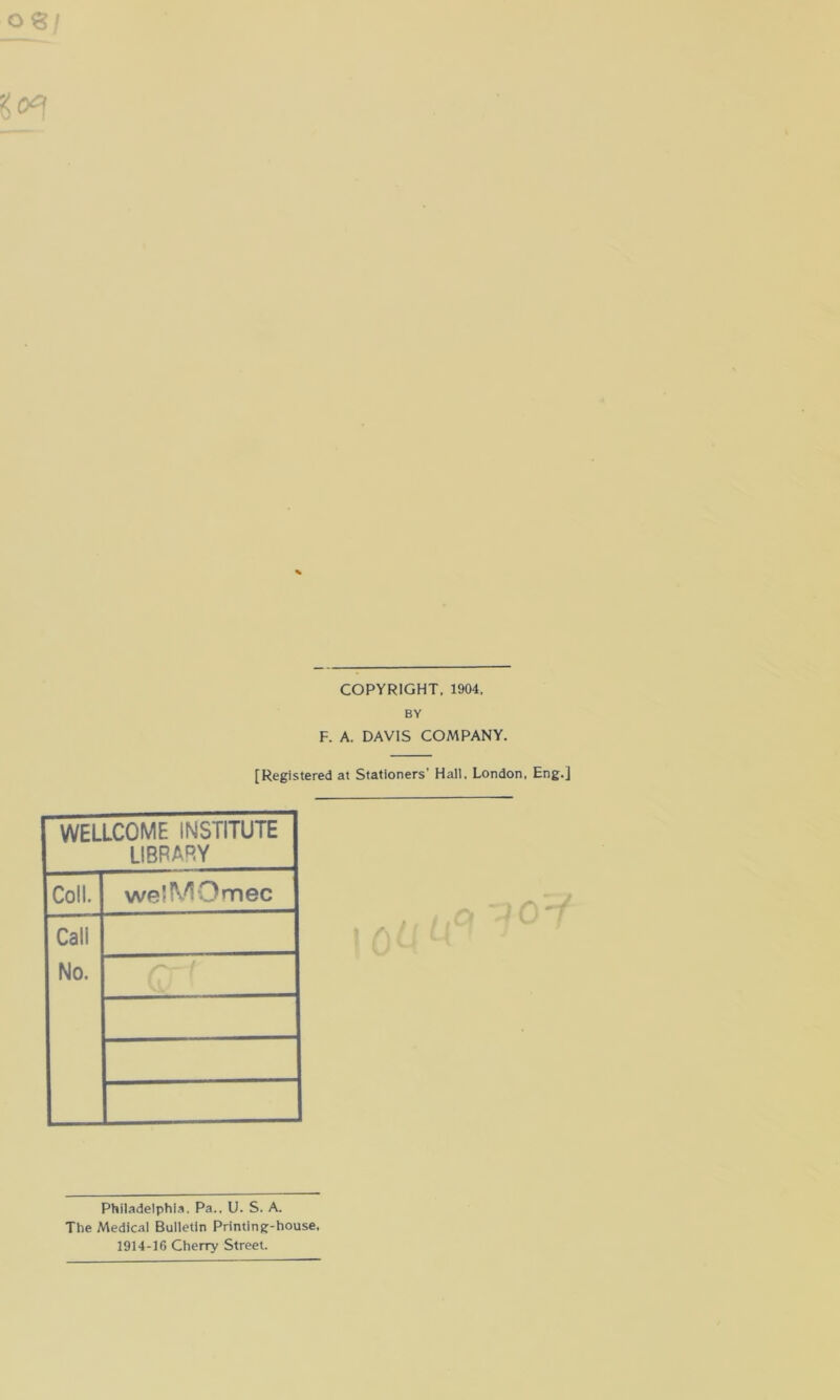 COPYRIGHT. 1904. BY F. A. DAVIS COMPANY. [Registered at Stationers' Hall, London. Eng.] WELLCOME INSTITUTE LIBRARY Coll. welMOmec Cali No. Philadelphia. Pa.. U. S. A. The Medical Bulletin Printing-house. 1914-16 Cherry Street.