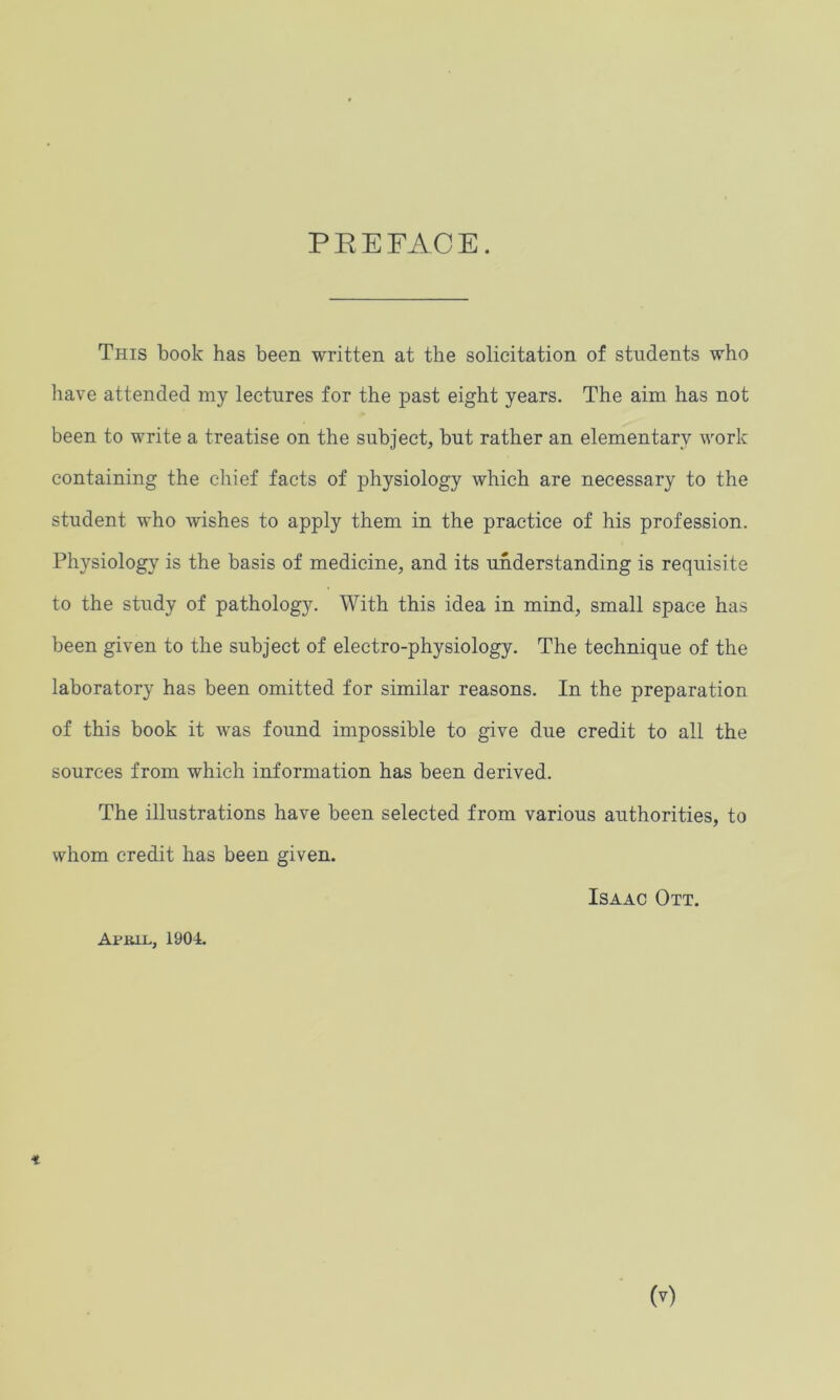 PREFACE. This book has been written at the solicitation of students who have attended my lectures for the past eight years. The aim has not been to write a treatise on the subject, but rather an elementary work containing the chief facts of physiology which are necessary to the student who wishes to apply them in the practice of his profession. Physiology is the basis of medicine, and its understanding is requisite to the study of pathology. With this idea in mind, small space has been given to the subject of electro-physiology. The technique of the laboratory has been omitted for similar reasons. In the preparation of this book it was found impossible to give due credit to all the sources from which information has been derived. The illustrations have been selected from various authorities, to whom credit has been given. Isaac Ott. April, 1904.