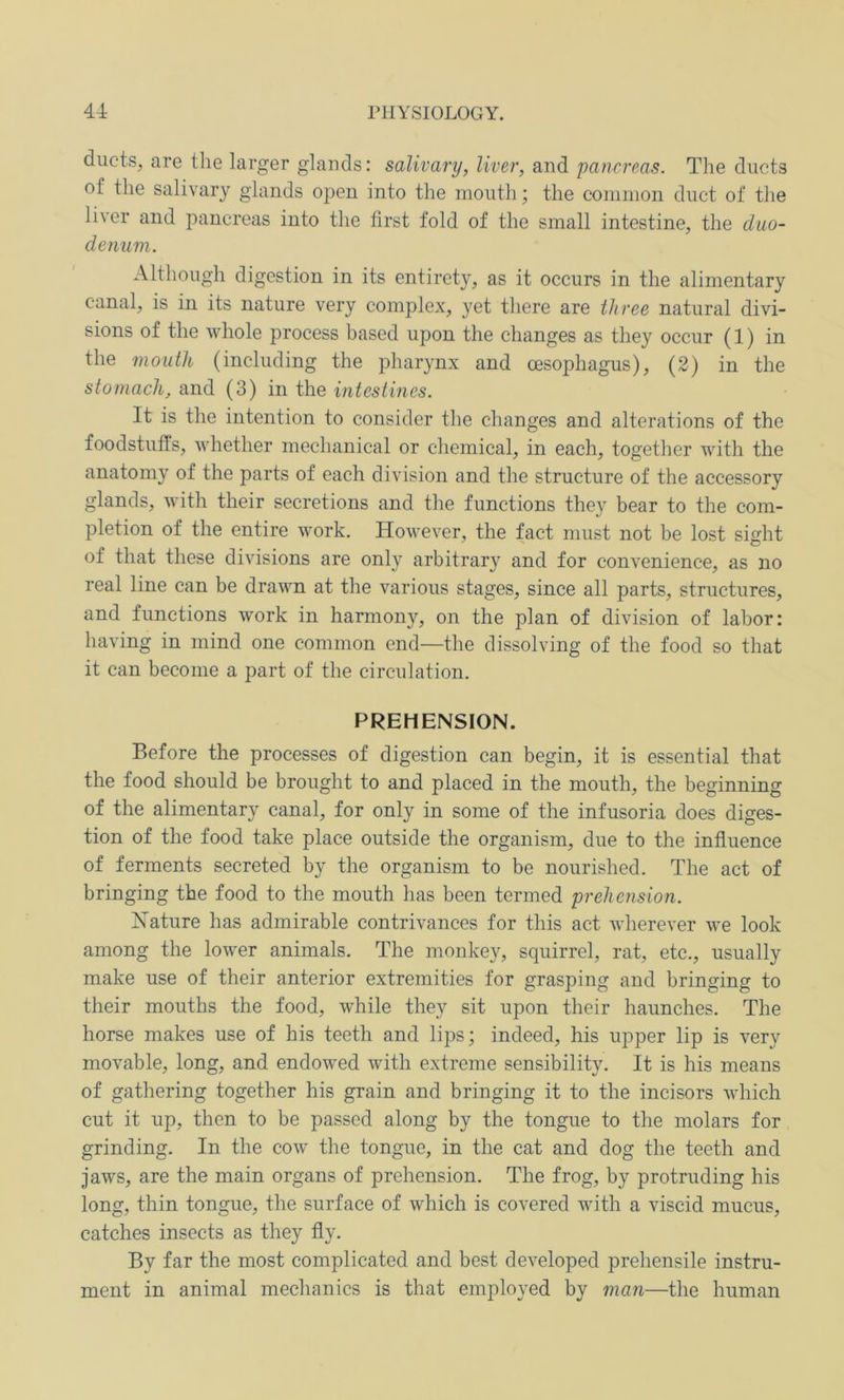 ducts, are the larger glands: salivary, liver, and pancreas. The ducts of the salivary glands open into the mouth; the common duct of the liver and pancreas into the first fold of the small intestine, the duo- denum. Although digestion in its entirety, as it occurs in the alimentary canal, is in its nature very complex, yet there are three natural divi- sions of the whole process based upon the changes as they occur (1) in the mouth (including the pharynx and msophagus), (2) in the stomach, and (3) in the intestines. It is the intention to consider the changes and alterations of the foodstuffs, whether mechanical or chemical, in each, together with the anatomy of the parts of each division and the structure of the accessory glands, with their secretions and the functions they bear to the com- pletion of the entire work. However, the fact must not be lost sight of that these divisions are only arbitral and for convenience, as no real line can be drawn at the various stages, since all parts, structures, and functions work in harmony, on the plan of division of labor: having in mind one common end—the dissolving of the food so that it can become a part of the circulation. PREHENSION. Before the processes of digestion can begin, it is essential that the food should be brought to and placed in the mouth, the beginning of the alimentary canal, for only in some of the infusoria does diges- tion of the food take place outside the organism, due to the influence of ferments secreted by the organism to be nourished. The act of bringing the food to the mouth has been termed prehension. Nature has admirable contrivances for this act wherever we look among the lower animals. The monkey, squirrel, rat, etc., usually make use of their anterior extremities for grasping and bringing to their mouths the food, while they sit upon their haunches. The horse makes use of his teeth and lips; indeed, his upper lip is very movable, long, and endowed with extreme sensibility. It is his means of gathering together his grain and bringing it to the incisors which cut it up, then to be passed along by the tongue to the molars for grinding. In the cow the tongue, in the cat and dog the teeth and jaws, are the main organs of prehension. The frog, by protruding his long, thin tongue, the surface of which is covered with a viscid mucus, catches insects as they fly. By far the most complicated and best developed prehensile instru- ment in animal mechanics is that employed by man—the human