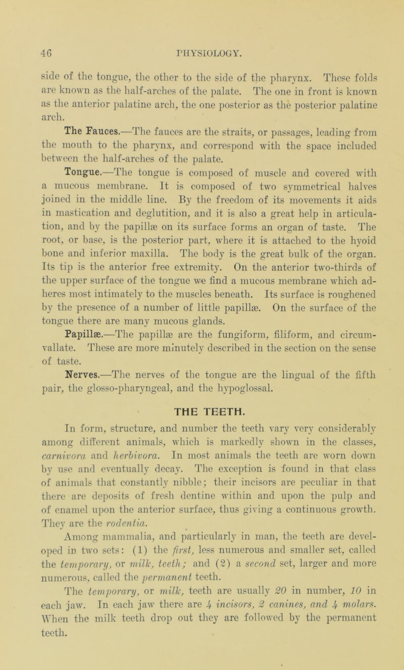 side of the tongue, the other to the side of the pharynx. These folds are known as the half-arches of the palate. The one in front is known as the anterior palatine arch, the one posterior as the posterior palatine arch. The Fauces.—The fauces are the straits, or passages, leading from the mouth to the pharynx, and correspond with the space included between the half-arches of the palate. Tongue.-—The tongue is composed of muscle and covered with a mucous membrane. It is composed of two symmetrical halves joined in the middle line. By the freedom of its movements it aids in mastication and deglutition, and it is also a great help in articula- tion, and by the papillae on its surface forms an organ of taste. The root, or base, is the posterior part, where it is attached to the hyoid bone and inferior maxilla. The bod}r is the great bulk of the organ. Its tip is the anterior free extremity. On the anterior two-thirds of the upper surface of the tongue we find a mucous membrane which ad- heres most intimately to the muscles beneath. Its surface is roughened by the presence of a number of little papillae. On the surface of the tongue there are many mucous glands. Papillae.—The papillae are the fungiform, filiform, and circum- vallate. These are more minutely described in the section on the sense of taste. Nerves.—The nerves of the tongue are the lingual of the fifth pair, the glosso-pharyngeal, and the hypoglossal. THE TEETH. In form, structure, and number the teeth vary very considerably among different animals, which is markedly shown in the classes, carnivora and herbivora. In most animals the teeth are worn down by use and eventually decay. The exception is found in that class of animals that constantly nibble; their incisors are peculiar in that there are deposits of fresh dentine within and upon the pulp and of enamel upon the anterior surface, thus giving a continuous growth. Tliev are the rodentia. ** • Among mammalia, and particularly in man, the teeth are devel- oped in two sets: (1) the first, less numerous and smaller set, called the temporary, or milk, teeth; and (2) a second set, larger and more numerous, called the permanent teeth. The temporary, or milk, teeth are usually 20 in number, 10 in each jaw. In each jaw there are J+ incisors, 2 canines, and J+ molars. When the milk teeth drop out they are followed by the permanent teeth.