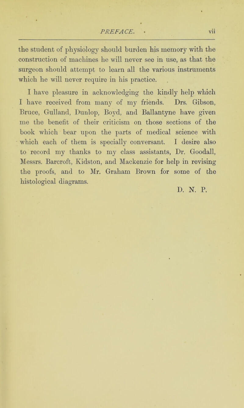 the student of physiology should burden his memory with the construction of machines he will never see in use, as that the surgeon should attempt to learn all the various instruments which he will never require in his practice. I have pleasure in acknowledging the kindly help which I have received from many of my friends. Drs. Gibson, Bruce, Gulland, Dunlojo, Boyd, and Ballantyne have given me the benefit of their criticism on those sections of the book which bear upon the parts of medical science with which each of them is specially conversant. I desire also to record my thanks to my class assistants, Dr. Goodall, Messrs. Barcroft, Kidston, and Mackenzie for help in revising the proofs, and to Mr. Graham Brown for some of the histological diagrams. D. N. P.