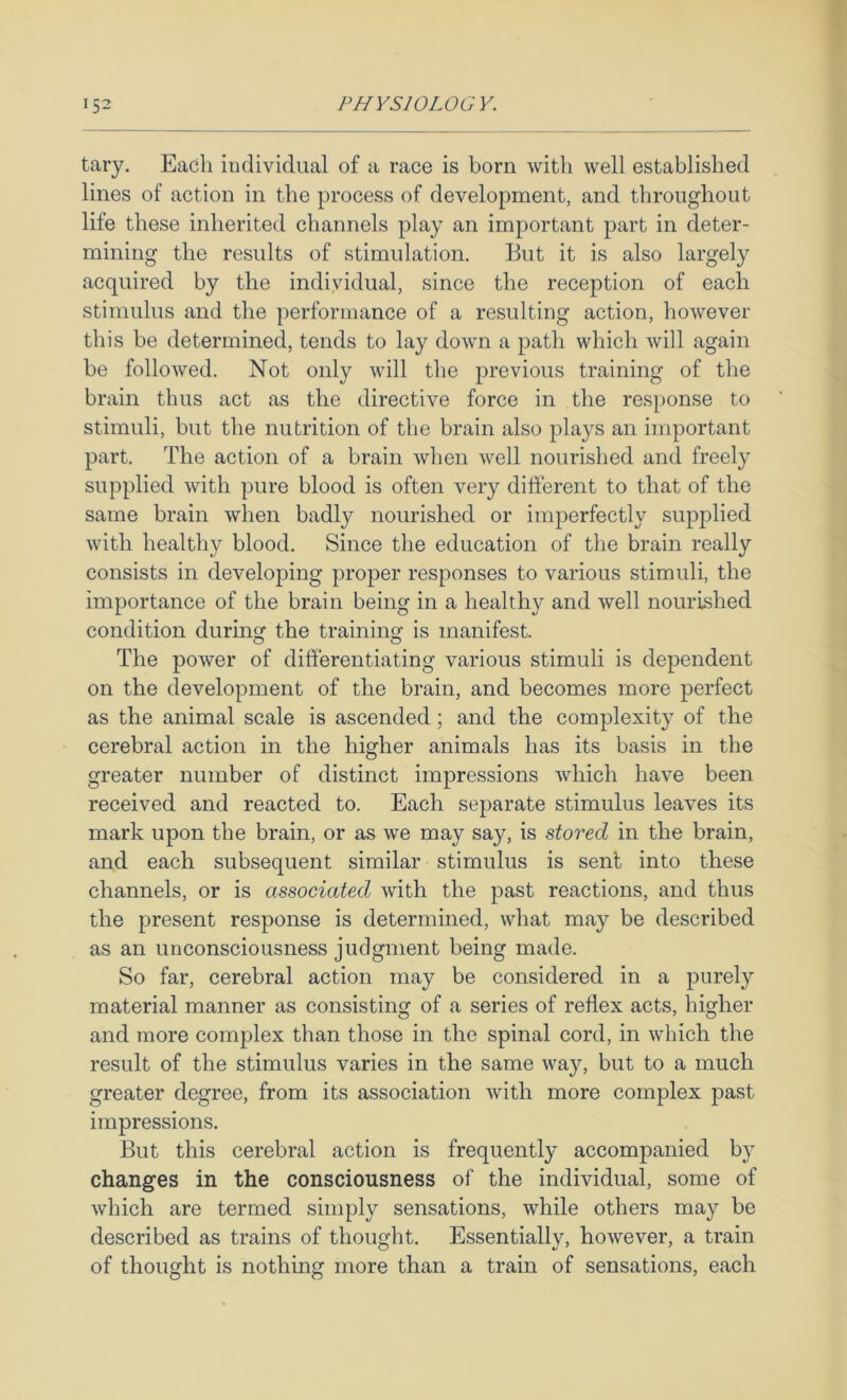 tary. Each individual of a race is born with well established lines of action in the process of development, and throughout life these inherited channels play an important part in deter- mining the results of stimulation. But it is also largely acquired by the individual, since the reception of each stimulus and the performance of a resulting action, however this be determined, tends to lay doAvn a path which will again be folioAved. Not only will the previous training of the brain thus act as the directive force in the response to stimuli, but the nutrition of the brain also plays an important part. The action of a brain Avhen Avell nourished and freely supplied Avith pure blood is often very different to that of the same brain Avhen badly nourished or imperfectly supplied AAuth healthy blood. Since the education of the brain really consists in developing proper responses to various stimuli, the importance of the brain being in a healthy and well nourished condition duriii the trainino' is manifest. O O The poAver of differentiating various stimuli is dependent on the development of the brain, and becomes more perfect as the animal scale is ascended; and the complexity of the cerebral action in the higher animals has its basis in the greater number of distinct impressions Avhich have been received and reacted to. Each separate stimulus leaves its mark upon the brain, or as we may say, is stored in the brain, and each subsequent similar stimulus is sent into these channels, or is associated Avith the past reactions, and thus the present response is determined, what may be described as an unconsciousness judgment being made. So far, cerebral action may be considered in a purely material manner as consisting of a series of reflex acts, higher and more complex than those in the spinal cord, in Avliich the result of the stimulus varies in the same way, but to a much greater degree, from its association Avith more complex past impressions. But this cerebral action is frequently accompanied by changes in the consciousness of the individual, some of Avhich are termed simply sensations, while others may be described as trains of thought. Essentially, hoAvever, a train of thought is nothing more than a train of sensations, each