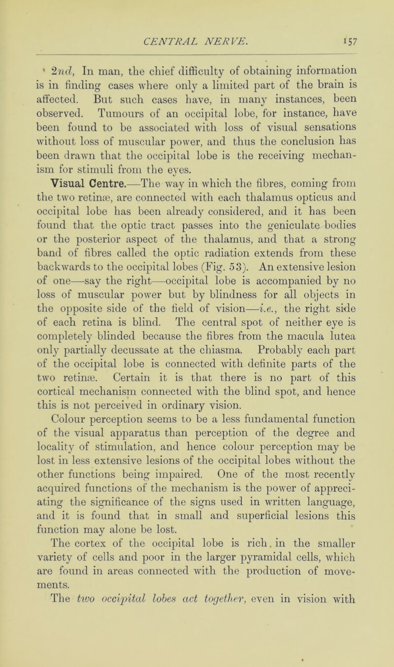 ’ 2nd, In man, the chief difficulty of obtaining information is in finding cases where only a limited part of the brain is affected. But such cases have, in many instances, been observed. Tumours of an occipital lobe, for instance, have been found to be associated with loss of visual sensations Avithout loss of muscular power, and thus the conclusion has been draAvn that the occipital lobe is the receiving mechan- ism for stimuli from the eyes. Visual Centre.—The way in which the fibres, coming from the two retimn, are connected Avith each thalamus opticus and occipital lobe has been already considered, and it has been found that the optic tract passes into the geniculate bodies or the posterior aspect of the thalamus, and that a strong band of fibres called the optic radiation extends from these baclvAvards to the occipital lobes (Fig. 53). An extensive lesion of one—say the right—occipital lobe is accompanied by no loss of muscular power but by blindness for all objects in the opposite side of the field of vision—i.e., the right side of each retina is blind. The central spot of neither eye is completely blinded because the fibres from the macula lutea only partially decussate at the chiasma. Probably each part of the occipital lobe is connected Avith definite parts of the two retinin. Certain it is that there is no part of this cortical mechanism connected Avith the blind spot, and hence this is not perceived in ordinary vision. Colour perception seems to be a less fundamental function of the visual apparatus than perception of the degree and locality of stimulation, and hence colour perception may be lost in less extensive lesions of the occipital lobes Avithout the other functions being impaired. One of the most recently acquired functions of the mechanism is the poAver of appreci- ating the significance of the signs used in written language, and it is found that in small and superficial lesions this function may alone be lost. The cortex of the occipital lobe is rich. in the smaller variety of cells and poor in the larger pyramidal cells, Avhich are found in areas connected Avith the production of move- ments. The tiuo occipitid lobes act together, even in vision Avith