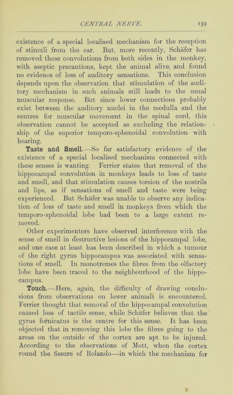 existence of a special localised mechanism for the reception of stimuli from the ear. But., more recently, Schafer has removed these convolutions from both sides in the monkey, with aseptic precautions, kept the animal alive, and found no evidence of loss of auditory sensations. This conclusion depends upon the observation that stimulation of the audi- tory mechanism in such animals still leads to the usual muscular response. But since lower connections probably exist between the auditory nuclei in the medulla and the centres for muscular movement in the spinal cord, this observation cannot be accepted as excluding the relation- ship of the superior temporo-sphenoidal convolution with hearing. Taste and Smell.—So far satisfactory evidence of the existence of a special localised mechanism connected with these senses is wanting. Ferrier states that removal of the hippocampal convolution in monkeys leads to loss of taste and smell, and that stimulation causes torsion of the nostrils and lips, as if sensations of smell and taste were being experienced. But Schafer was unable to observe any indica- tion of loss of taste and smell in monkeys from which the temporo-sphenoidal lobe had been to a large extent re- moved. Other experimenters have observed interference with the sense of smell in destructive lesions of the hippocampal lobe, and one case at least has been described in which a tumour of the right gyrus hippocampus was associated with sensa- tions of smell. In monotremes the fibres from the olfactory lobe have been traced to the neighbourhood of the hippo- campus. Touch.—Here, again, the difficulty of drawing conclu- sions from observations on lower animals is encountered. Ferrier thought that removal of the hippocampal convolution caused loss of tactile sense, while Schafer believes that the gyrus fofnicatus is the centre for this sense. It has been objected that in removing this lobe the fibres going to the areas on the outside of the cortex are apt to be injured. According to the observations of Mott, when the cortex round the fissure of Rolando—in which the mechanism for