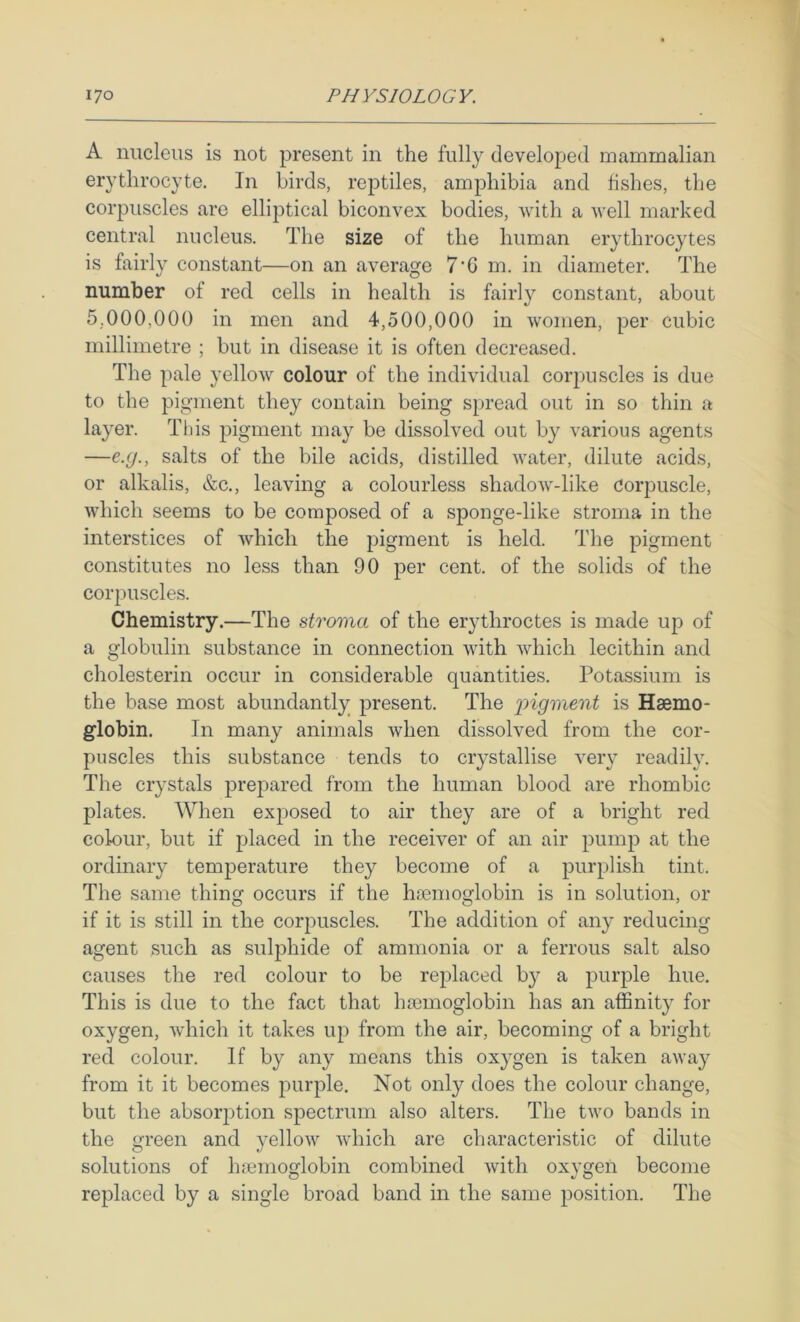 A nucleus is not present in the fully developed mammalian erythrocyte. In birds, reptiles, amphibia and fishes, the corpuscles are elliptical biconvex bodies, with a well marked central nucleus. The size of the human erythrocytes is fairly constant—on an average 7’G m. in diameter. The number of red cells in health is fairly constant, about 5,000,000 in men and 4,500,000 in women, per cubic millimetre ; but in disease it is often decreased. The pale yellow colour of the individual corjmscles is due to the pigment they contain being spread out in so thin a layer. This pigment may be dissolved out by various agents —e.g., salts of the bile acids, distilled water, dilute acids, or alkalis, &c., leaving a colourless shadow-like corpuscle, which seems to be composed of a sponge-like stroma in the interstices of which the pigment is held. The pigment constitutes no less than 90 per cent, of the solids of the corpuscles. Chemistry.—The stroma of the erythroctes is made up of a globulin substance in connection with which lecithin and cholesterin occur in considerable quantities. Potassium is the base most abundantly present. The iiigment is Haemo- globin. In many animals when dissolved from the cor- puscles this substance tends to crystallise very readily. The crystals prepared from the human blood are rhombic plates. When exposed to air they are of a bright red colour, but if placed in the receiver of an air pump at the ordinary temperature they become of a purplish tint. The same thing occurs if the haemoglobin is in solution, or if it is still in the corpuscles. The addition of any reducing agent such as sulphide of ammonia or a ferrous salt also causes the red colour to be replaced by a purple hue. This is due to the fact that haemoglobin has an affinity for oxygen, which it takes up from the air, becoming of a bright red colour. If by any means this oxygen is taken away from it it becomes purple. Not only does the colour change, but the absorjotion spectrum also alters. The two bands in the green and yellow which are characteristic of dilute solutions of hfemoglobin combined with oxygen become replaced by a single broad band in the same position. The