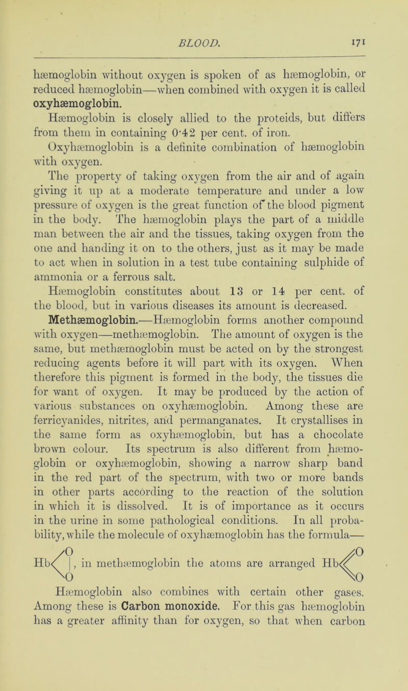 liffimoglobin without oxygen is spoken of as hiemoglobin, or reduced hoBinoglobin—when combined with oxygen it is called oxyhaemoglobin. Hsemogiobin is closely allied to the proteids, but differs from them in containing 0‘42 per cent, of iron. Oxyhtemoglobin is a definite combination of haemoglobin with oxygen. The property of taking oxygen from the air and of again giving it up at a moderate temperature and under a low pressure of oxygen is the great function of the blood pigment in the body. The haemoglobin plays the part of a middle man between the air and the tissues, taking oxygen from the one and handing it on to the others, just as it may be made to act when in solution in a test tube containing sulphide of ammonia or a ferrous salt. Haemoglobin constitutes about 13 or 14 cent, of the blood, but in various diseases its amount is decreased. Methaemoglobin.—Haemoglobin forms another compound with oxygen—methaemoglobin. The amount of oxygen is the same, but methaemoglobin must be acted on by the strongest reducing agents before it will part with its oxygen. When therefore this pigment is formed in the body, the tissues die for want of oxygen. It may be produced by the action of various substances on oxyhaemoglobin. Among these are ferricyanides, nitrites, arid permanganates. It crystallises in the same form as oxyhaemoglobin, but has a chocolate brown colour. Its spectrum is also different from haemo- globin or oxyhaemoglobin, showing a narrow sharp band in the red part of the spectrum, with two or more bands in other parts according to the reaction of the solution in which it is dissolved. It is of importance as it occurs in the urine in some pathological conditions. In all proba- bility, while the molecule of oxyhaemoglobin has the formula— Hb<^ I, in methaemoglobin the atoms are arranged Hb<^ Haemoglobin also combines with certaiin other gases. Among these is Carbon monoxide. For this gas haemoglobin has a greater affinity than for oxygen, so that when carbon