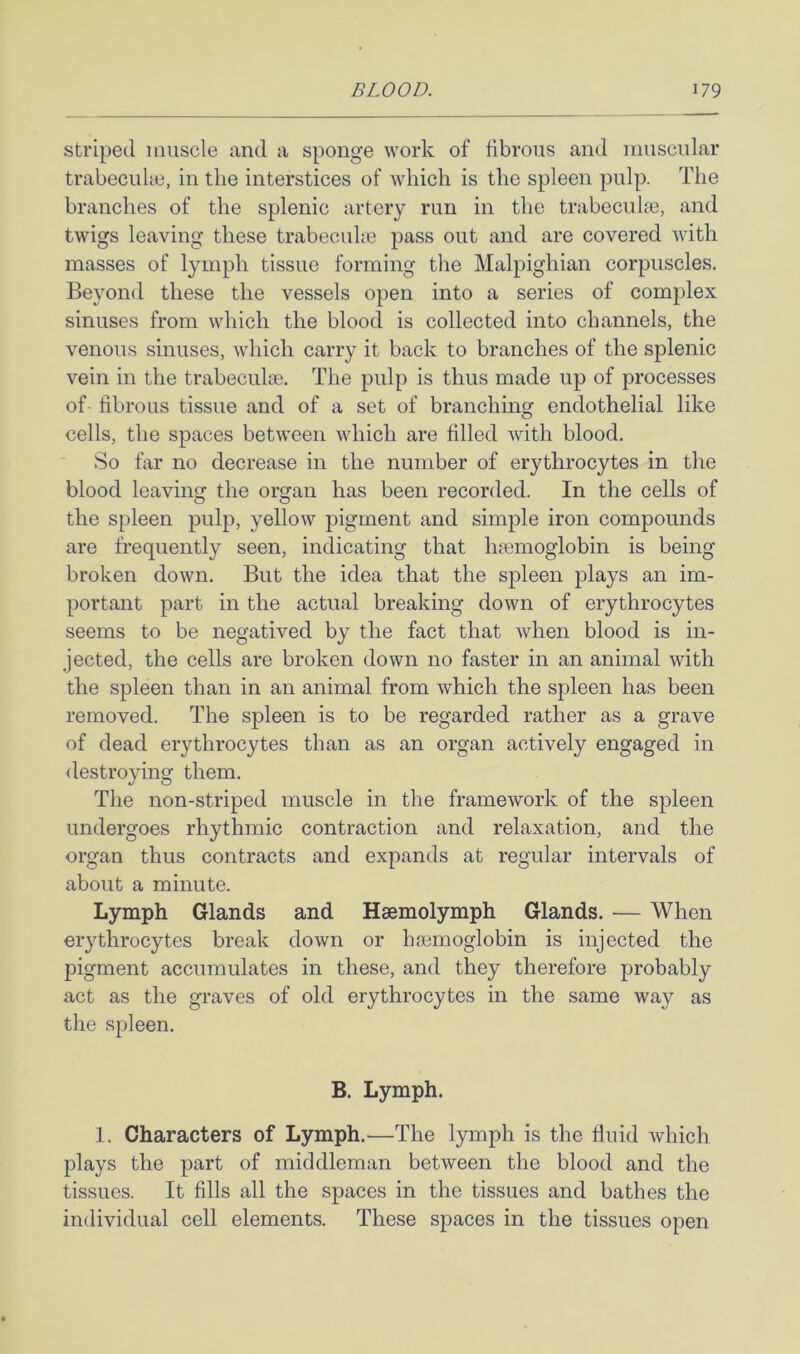 striped muscle and a sponge work of fibrous and muscular trabecuke, in the interstices of which is the spleen pulp. The branches of the splenic artery run in the trabecul^e, and twigs leaving these trabecuhe pass out and are covered with masses of lymph tissue forming the Malpighian corpuscles. Beyond these the vessels open into a series of complex sinuses from which the blood is collected into channels, the venous sinuses, which carry it back to branches of the splenic vein in the trabeculte. The pulp is thus made up of processes of- fibrous tissue and of a set of branching endothelial like cells, the spaces between which are filled with blood. So far no decrease in the number of erythrocytes in the blood leaving the organ has been recorded. In the cells of the spleen pulp, yellow pigment and simple iron compounds are frequently seen, indicating that hfemoglobin is being broken down. But the idea that the spleen plays an im- portant part in the actual breaking down of erythrocytes seems to be negatived by the fact that when blood is in- jected, the cells are broken down no faster in an animal with the spleen than in an animal from which the spleen has been removed. The spleen is to be regarded rather as a grave of dead erythrocytes than as an organ actively engaged in destroying them. The non-striped muscle in the framework of the spleen undergoes rhythmic contraction and relaxation, and the organ thus contracts and expands at regular intervals of about a minute. Lymph Glands and Haemolymph Glands. — When erythrocytes break down or hsemoglobin is injected the pigment accumulates in these, and they therefore probably act as the graves of old erythrocytes in the same way as the s[)leen. B. Lymph. 1. Characters of Lymph.—The lymph is the fluid which plays the part of middleman between the blood and the tissues. It fills all the spaces in the tissues and bathes the individual cell elements. These spaces in the tissues open