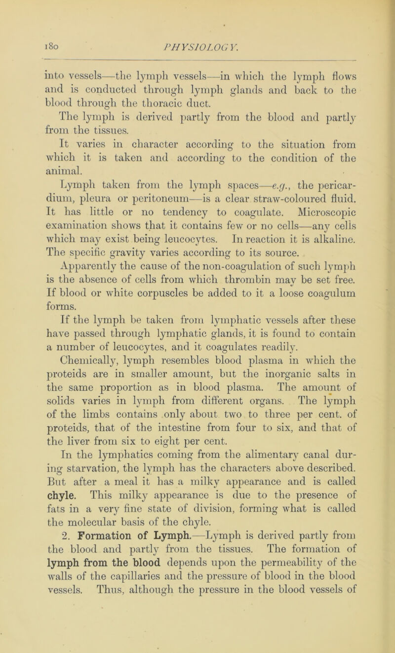 into vessels—the lymph vessels—in which the lymph flows and is conducted through lymph glands and back to the blood through the thoracic duct. The lymph is derived partly from the blood and partly from the tissues. It varies in character according to the situation from which it is taken and according to the condition of the animal. Lymph taken from the lymph spaces—e.cj., the jiericar- diuni, pleura or peritoneum—is a clear straw-coloured fluid. It has little or no tendency to coagulate. Microscopic examination shows that it contains few or no cells—any cells which may exist being leucocytes. In reaction it is alkaline. The specific gravity varies according to its source. Apparently the cause of the non-coagulation of such lymph is the absence of cells from which thrombin may be set free. If blood or Avhite corpuscles be added to it a loose coagulum forms. If the lymph be taken from lymphatic vessels after these have passed through lymphatic glands, it is found to contain a number of leucocytes, and it coagulates readily. Chemically, lymph resembles blood plasma in which the proteids are in smaller amount, but the inorganic salts in the same proportion as in blood plasma. The amount of solids varies in lymph from different organs. The Ij^mph of the limbs contains only about two to three per cent, of proteids, that of the intestine from four to six, and that of the liver from six to eight per cent. In the lymphatics coming from the alimentary canal dur- ing starvation, the lymph has the characters above described. But after a meal it has a milky appearance and is called chyle. This milky appearance is due to the presence of fats in a very fine state of division, forming what is called the molecular basis of the chyle. 2. Formation of Lymph.—Lymph is derived partly from the blood and partly from the tissues. The formation of lymph from the blood depends upon the permeability of the walls of the capillaries and the pressure of blood in the blood vessels. Thus, although the pressure in the blood vessels of