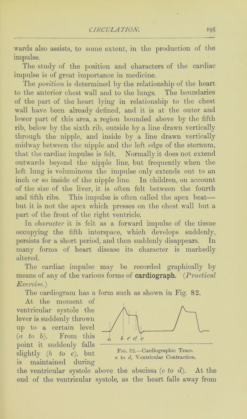 wards also assists, to some extent, in the production of the impulse. The study of the position and characters of the cardiac impulse is of great importance in medicine. The 'position is determined by the relationship of the heart to the anterior chest wall and to the lungs. The boundaries of the part of the heart lying in relationship to the chest wall have been already defined, and it is at the outer and lower part of this area, a region bounded above by the fifth rib, below by the sixth rib, outside by a line drawn vertically through the nipple, and inside b}?- a line drawn vertically midway between the nipple and the left edge of the sternum, that the cardiac impulse is felt. Normally it does not extend outwards beyond the nipple line, but frequently when the left lung is voluminous the impulse only extends out to an inch or so inside of the nipple line. In children, on account of the size of the liver, it is often felt between the fourth and fifth ribs. This impulse is often called the apex beat— but it is not the apex which presses on the chest wall but a part of the front of the right ventricle. In character it is felt as a forward impulse of the tissue occupying the fifth interspace, which develops suddenly, persists for a short period, and then suddenly disappears. In many forms of heart disease its character is markedly altered. The cardiac impulse may be recorded graphically by means of any of the various forms of cardiograph. {Practical Exercise.) The cardiogram has a form such as shown in Fig. 82. O O At the moment of ventricular systole the lever is suddenly thrown up to a certain level {a to b). From this point it suddenly falls slightly (6 to c), but is maintained during the ventricular systole above the abscissa (c to d). At the end of the ventricular systole, as the heart falls away from Fig. 82.—Cardiographic Trace. a to d. Ventricular Contraction.