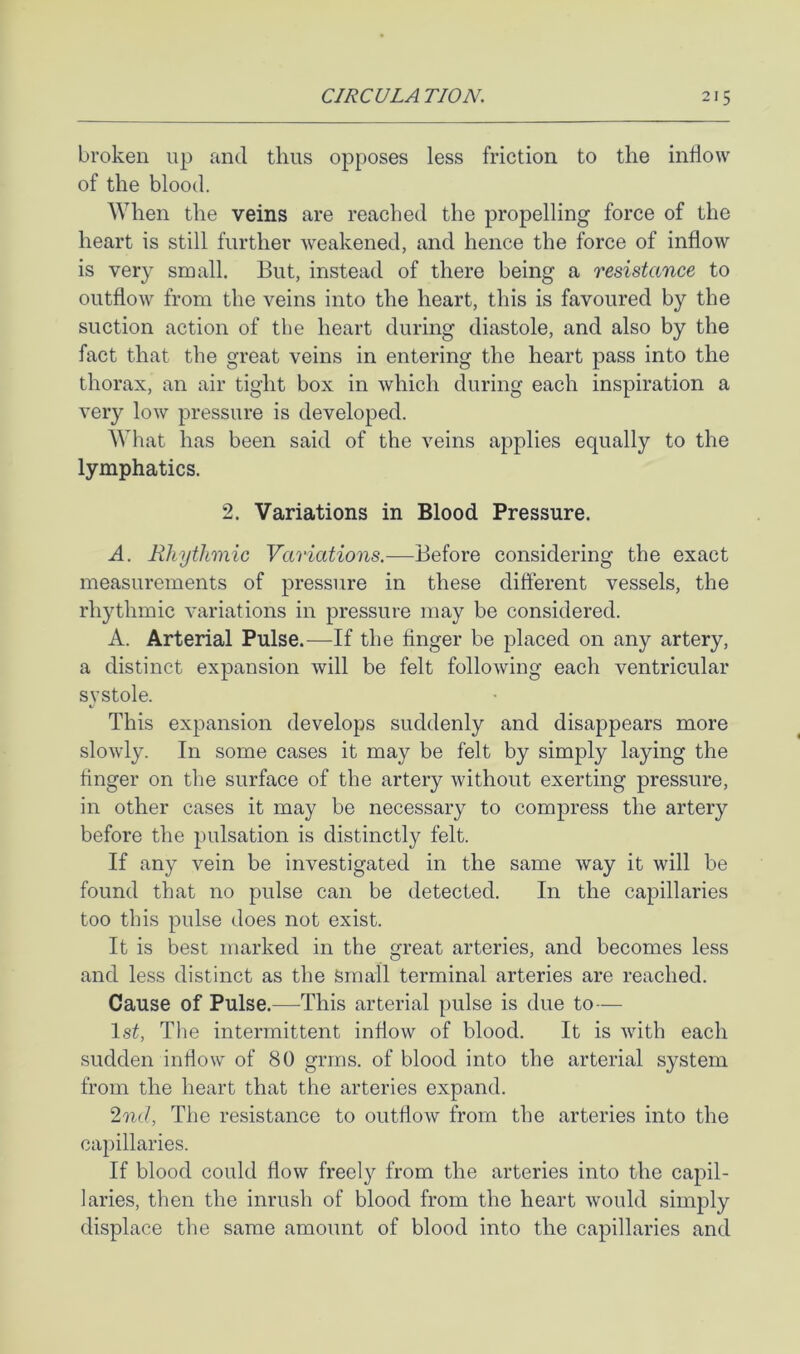 broken up and thus opposes less friction to the intlow of the blood. When the veins are reached the propelling force of the heart is still further weakened, and hence the force of inflow is very small. But, instead of there being a resistance to outflow from the veins into the heart, this is favoured by the suction action of the heart during diastole, and also by the fact that the great veins in entering the heart pass into the thorax, an air tight box in which during each inspiration a very low pressure is developed. What has been said of the veins applies equally to the lymphatics. 2. Variations in Blood Pressure. A. Rhythmic Variations.—Before considering the exact measurements of pressure in these different vessels, the rhythmic variations in pressure may be considered. A. Arterial Pulse.—-If the finger be placed on any artery, a distinct expansion will be felt following each ventricular systole. This expansion develops suddenly and disappears more slowly. In some cases it may be felt by simply laying the finger on the surface of the artery without exerting pressure, in other cases it may be necessary to compress the artery before the pulsation is distinctly felt. If any vein be investigated in the same way it will be found that no pulse can be detected. In the capillaries too this pulse does not exist. It is best marked in the great arteries, and becomes less and less distinct as the Small terminal arteries are reached. Cause of Pulse.—This arterial pulse is due to— Isi, Tlie intermittent inflow of blood. It is with each sudden inflow of 80 grins, of blood into the arterial system from the heart that the arteries expand. ^nd, The resistance to outflow from the arteries into the capillaries. If blood could flow freely from the arteries into the capil- laries, then the inrush of blood from the heart would simply displace the same amount of blood into the capillaries and
