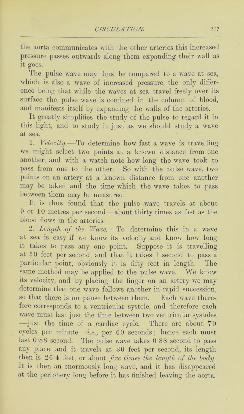 the aorta communicates with the other arteries this increased pressure passes outwards along them expanding their wall as it goes. The pulse wave may thus be compared to a wave at sea, which is also a wave of increased pressure, the only differ- ence being that while the waves at sea travel freely over its surface the pulse Avave is confined in the column of blood, and manifests itself by expanding the Avails of the arteries. It greatly simplifies the study of the pulse to regard it in this light, and to study it just as Ave should study a Avave at sea. 1. Velocity.—To determine hoAv fast a Avave is travelling Ave might select tAAm points at a knoAAUi distance from one another, and Avith a Avatch note hoAv long the AvaAm took to pass from one to the other. So Avith the jmlse Avave, two points on an artery at a knoAvn distance from one another may be taken and the time Avhich the Avave takes to pass betAveen them may be measured. It is thus found that the pulse AA^ave travels at about 9 or 10 metres per second—about thirty times as fast as the blood floAvs in the arteries. 2. Length of the Wave.—To determine this in a Avave at sea is easy if Ave knoAv its velocity and knoAv how long it takes to pass any one point. Suppose it is traAmlling at 50 feet per second, and that it takes 1 second to pass a particular point, obAuously it is fifty feet in length. The same method may be applied to the pulse Avav^e. We knoAv its velocity, and by placing the finger on an artery Ave may determine that one Avave follows another in rapid succession, so that there is no pause betAveen them. Each Avave there- fore corresponds to a ventricular systole, and therefore each Avave must last just the time betAveen tAvo ventricular systoles —^just the time of a cardiac cycle. There are about 70 cycles per minute—i.e., per 60 seconds; hence each must last 0'88 second. The pulse Avave takes 0'88 second to pass any place, and it travels at 80 feet per second, its length then is 26'4 feet, or about Jive times the length of the body. It is then an enormously long Avave, and it has disappeared at the periphery long before it has finished leaving the aorta.