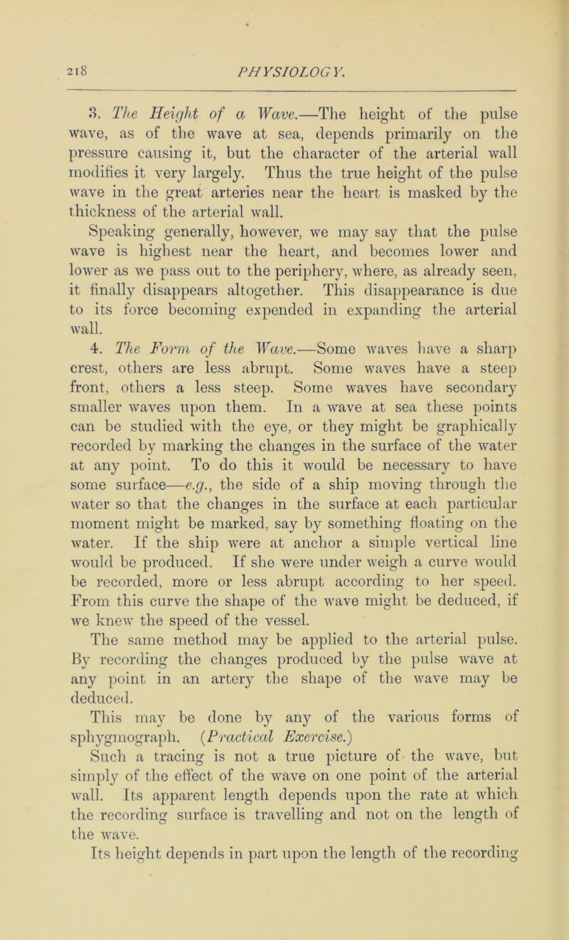 8. The Height of a Wave.—The height of the pulse wave, as of the wave at sea, depends primarily on the pressure causing it, but the character of the arterial wall modhies it very largely. Thus the true height of the pulse wave in the great arteries near the heart is masked by the thickness of the arterial wall. Speaking generally, however, we may say that the pulse wave is highest near the heart, and becomes lower and lower as we pass out to the periphery, where, as already seen, it finally disappears altogether. This disappearance is due to its force becoming expended in expanding the arterial wall. 4. The Form of the Wave.—Some waves liave a sharp crest, others are less abrupt. Some waves have a steep front, others a less steep. Some waves have secondary smaller waves upon them. In a wave at sea these points can be studied with the eye, or they might be graphically recorded by marking the changes in the surface of the water at any point. To do this it would be necessary to have some surface—e.g., the side of a ship moving through the water so that the changes in the surface at each particular moment might be marked, say by something floating on the water. If the ship were at anchor a simple vertical line would be produced. If she were under weigh a curve would be recorded, more or less abrupt according to her speed. From this curve the shape of the wave might be deduced, if we knew the speed of the vessel. The same method may be applied to the arterial pulse. By recording the changes produced by the pulse wave at any point in an artery the shape of the wave may be deduced. This may be done by any of the various forms of sphygmograph. [Practical Exercise.) Such a tracing is not a true picture of the wave, but simply of the effect of the wave on one point of the arterial wall. Its apparent length depends upon the rate at which the recording surface is travelling and not on the length of the wave. Its height depends in part upon the length of the recording