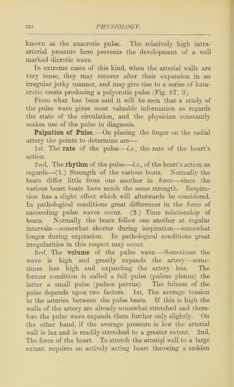 known as the anacrotic pulse. The relatively high intra- arterial pressure here prevents the development of a well marked dicrotic wave. In extreme cases of this kind, when the arterial walls are very tense, they may recover after their expansion in an irregular jerky manner, and may give rise to a series of kata- crotic crests producing a polycrotic pulse (Fig. 87, 3). From what has been said it will be seen that a study of the pulse wave gives most valuable information as regards the state of the circulation, and the physician constantly makes use of the pulse in diagnosis. Palpation of Pulse.—On placing the finger on the radial artery the points to determine are— 1st, The rate of the 'pulse—i.e., the rate of the heart’s action. '2ml, The rhythm of the pulse—i.e., of the heart’s action as regards—(1.) Strength of the various beats. Normally the beats differ little from one another in force—since the various heart beats have much the same strength. Respira- tion has a slight effect which will afterwards be considered. O In pathological conditions great differences in the force of succeeding jmlse waves occur. (2.) Time relationship of beats. Normally the beats follow one another at regular intervals—somewhat shorter during inspiration—somewhat longer during expiration. In pathological conditions great irregularities in this respect may occur. ord. The volume of the j)ulse wave.—Sometimes the wave is high and greatly expands the artery—some- times less high and expanding the artery less. The former condition is called a full pulse (pulsus plenus) the latter a small pulse (pulsus parvus). The fulness of the pulse depends upon two factors. 1st, The average tension in the arteries between the pulse beats. If this is high the walls of the artery are already somewhat stretched and there- fore the pulse wave expands them further only slightly. On the other hand, if the average pressure is low the arterial wall is lax and is readily stretched to a greater extent. 2nd, The force of the heart. To stretch the arterial wall to a large extent requires an actively acting heart throwing a sudden
