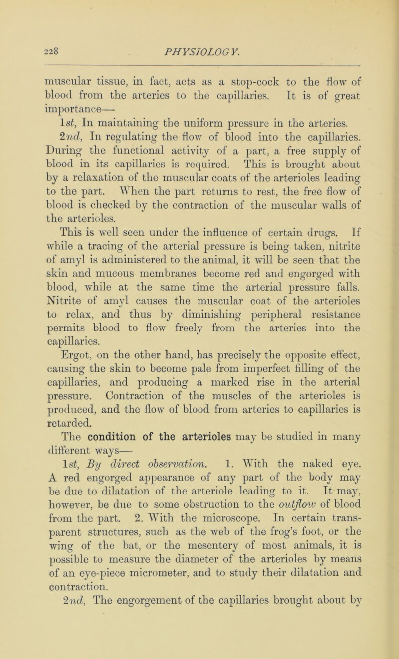 muscular tissue, in fact, acts as a stop-cock to the flow of blood from the arteries to the capillaries. It is of great importance— 1st, In maintaining the uniform pressure in the arteries. 2ncl, In regulating the flow of blood into the capillaries. During the functional activity of a part, a free supply of blood in its capillaries is required. This is brought about by a relaxation of the muscular coats of the arterioles leading to the part. When the part returns to rest, the free flow of blood is checked by the contraction of the muscular walls of the arterioles. This is well seen under the influence of certain drugs. If while a tracing of the arterial pressure is being taken, nitrite of amyl is administered to the animal, it will be seen that the skin and mucous membranes become red and engorged with blood, while at the same time the arterial pressure falls. Nitrite of amyl causes the muscular coat of the arterioles to relax, and thus by diminishing peripheral resistance permits blood to flow freely from the arteries into the capillaries. Ergot, on the other hand, has precisely the opposite effect, causing the skin to become pale from imperfect filling of the capillaries, and producing a marked rise in the arterial pressure. Contraction of the muscles of the arterioles is produced, and the flow of blood from arteries to capillaries is retarded. The condition of the arterioles may be studied in many different ways— 1st, By direct observation. 1. With the naked eye. A red engorged appearance of any part of the body may be due to dilatation of the arteriole leading to it. It may, however, be due to some obstruction to the outflow of blood from the part. 2. With the microscope. In certain trans- parent structures, such as the web of the frog’s foot, or the wing of the bat, or the mesentery of most animals, it is possible to measure the diameter of the arterioles by means of an eye-piece micrometer, and to study their dilatation and contraction. 2nd, The engorgement of the capillaries brought about by
