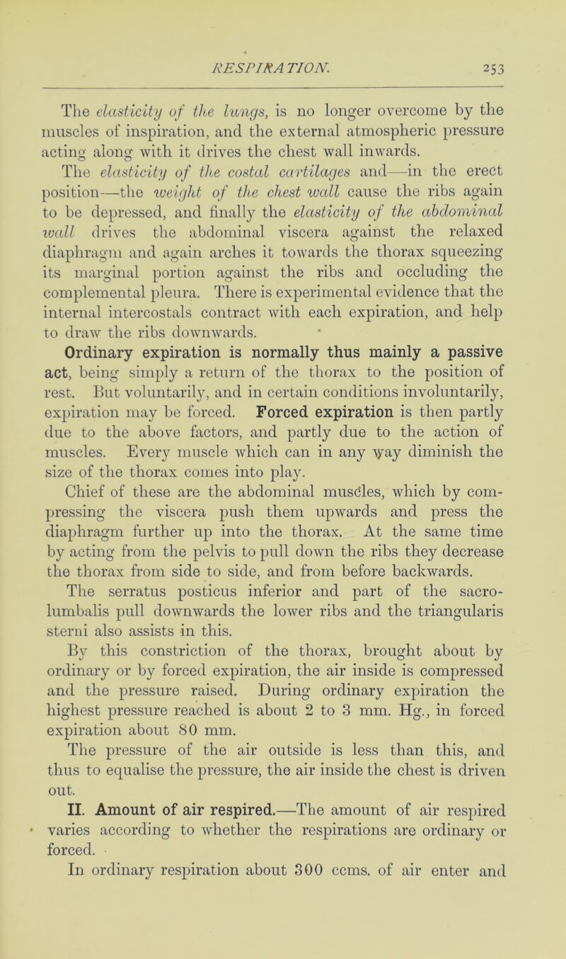 The elasticity of the lungs, is no longer overcome by the muscles of inspiration, and the external atmospheric pressure acting; alono' with it drives the chest wall inwards. The elasticity of the costal cartilages and—in the erect position—the lueight of the chest luall cause the ribs again to be depressed, and finally the elasticity of the abdominal wall drives the abdominal viscera against the relaxed diaphragm and again arches it towards the thorax squeezing its marginal portion against the ribs and occluding the complemental pleura. There is experimental evidence that the internal intercostals contract with each expiration, and help to draw the ribs downwards. Ordinary expiration is normally thus mainly a passive act, being simply a return of the thorax to the position of rest. But voluntarily, and in certain conditions involuntarily, expiration may be forced. Forced expiration is then partly due to the above factors, and partly due to the action of muscles. Every muscle which can in any vay diminish the size of the thorax comes into play. Chief of these are the abdominal musdles, which by com- pressing the viscera push them upwards and press the diaphragm further up into the thorax. At the same time by acting from the pelvis to pull down the ribs they decrease the thorax from side to side, and from before backwards. The serratus posticus inferior and part of the sacro- lumbalis pull downwards the lower ribs and the triangularis sterni also assists in this. By this constriction of the thorax, brought about by ordinary or by forced expiration, the air inside is compressed and the pressure raised. During ordinary expiration the highest pressure reached is about 2 to 3 mm. Hg., in forced expiration about 80 mm. The pressure of the air outside is less than this, and thus to equalise the pressure, the air inside the chest is driven out. II. Amount of air respired.—^The amount of air respired • varies according to whether the respirations are ordinary or forced. In ordinary respiration about 300 ccms. of air enter and