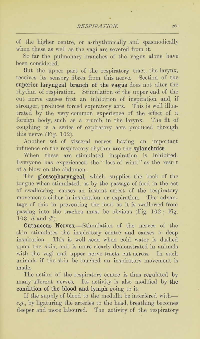 of tlie higher centre, or a-rhythmically and spasmodically when these as well as the va»i are severed from it. O So far the pulmonary branches of the vagus alone have been considered. But the upper part of the respiratory tract, the larynx, receives its sensory fibres from this nerve. Section of the superior laryngeal branch of the vagus does not alter the rhythm of respiration. Stimulation of the upper end of the cut nerve causes first an inhibition of inspiration and, if stronger, produces forced expiratory acts. This is well illus- trated by the very common experience of the effect of a foreign body, such as a crumb, in the larynx. The fit of coughing is a series of expiratory acts produced through this nerve (Fig. 102). Another set of visceral nerves having an important influence on the respiratory rhythm are the splanchnics. When these are stimulated inspiration is inhibited. Everyone has experienced the “ loss of wind ” as the result of a blow on the abdomen. The glossopharyngeal, which supplies the back of the tongue when stimulated, as by the passage of food in the act of swallowing, causes an instant arrest of the respiratory movements either in inspiration or expiration. The advan- tage of this in preventing the food as it is swallowed from passing into the trachea must be obvious (Fig. 102 ; Fig. 103, d and d'). Cutaneous Nerves.—Stimulation of the nerves of the skin stimulates the inspiratory centre and causes a deep inspiration. This is well seen vFen cold water is dashed upon the skin, and is more clearly demonstrated in animals with the vagi and upper nerve tracts cut across. In such animals if the skin be touched an inspiratory movement is made. The action of the respiratory centre is thus regulated by many afferent nerves. Its activity is also modified by the condition of the blood and lymph going to it. If the supply of blood to the medulla be interfered with— e.g., by ligaturing the arteries to the head, breathing becomes deeper and more laboured. The activity of the respiratory