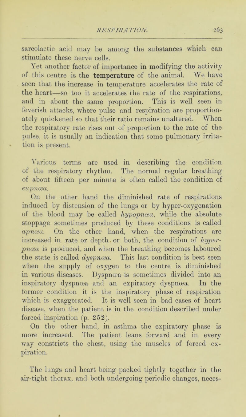 sarcolaetic acid mav be amoiisr the substances which can ^ O stimulate these nerve cells. \ et another factor of importance in modifying the activity of this centre is the temperature of the animal. AVe have seen that the increase in temperature accelerates the rate of the heart—so too it accelerates the rate of the respirations, and in about the same proportion. This is well seen in feverish attacks, Avhere pulse and respiration are proportion- ately quickened so that their ratio remains unaltered. AA^hen the respiratory rate rises out of proportion to the rate of the pulse, it is usually an indication that some pulmonary irrita- tion is present. Adirious terms are used in describing the condition of the respiratory rhythm. The normal regular breathing of about fifteen per minute is often called the condition of eujmcea. On the other hand the diminished rate of respirations induced by distension of the lungs or by hyper-oxygenation of the blood may be called hyjjopnoea, while the absolute stoppage sometimes produced by these conditions is called apncea. On the other hand, when the respirations are increased in rate or depth, or both, the condition of Ityper- pnoea is produced, and when the breathing becomes laboured the state is called dyspncea. This last condition is best seen when the supply of oxygen to the centre is diminished in various diseases. Dyspnoea is sometimes divided into an inspiratory dyspnoea and an expiratory dyspnoea. In the former condition it is the inspiratory phase of respiration which is exaggerated. It is well seen in bad cases of heart disease, when the patient is in the condition described under forced inspiration (p. 252). On the other band, in asthma the expiratory phase is more increased. The patient leans forward and in every way constricts the chest, using the muscles of forced ex- piration. The lungs and heart being })acked tightly together in the air-tight thorax, and both undergoing periodic changes, neces-