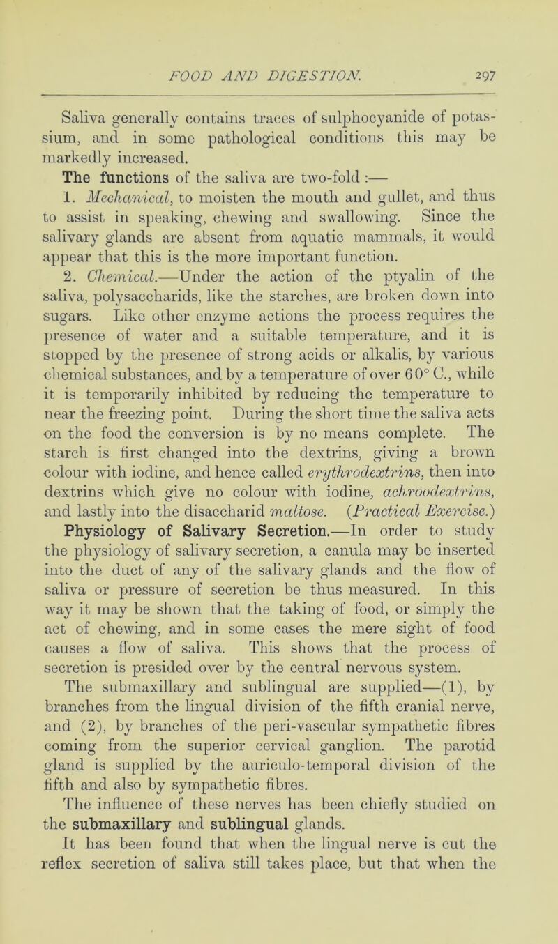 Saliva generally contains traces of snlphocyanicle of potas- sium, and in some pathological conditions this may be markedly increased. The functions of the saliva are two-fold :— 1. Mechanical, to moisten the mouth and gullet, and thus to assist in speaking, chewing and swallowing. Since the salivary glands are absent from aquatic mammals, it would appear that this is the more important function. 2. Chemical.-—Under the action of the ptyalin of the saliva, polysaccharids, like the starches, are broken down into sugars. Like other enzyme actions the process requires the presence of water and a suitable temperature, and it is stopped by the presence of strong acids or alkalis, by various chemical substances, and by a temperature of over 60° C., while it is temporarily inhibited by reducing the temperature to near the freezing point. During the short time the saliva acts on the food the conversion is by no means complete. The starch is first changed into the dextrins, giving a brown colour with iodine, and hence called erythroclextrins, then into dextrins which give no colour with iodine, achroodextrins, and lastly into the disaccharid maltose. {Practical Exercise.) Physiology of Salivary Secretion.—In order to study the physiology of salivary secretion, a canula may be inserted into the duct of any of the salivary glands and the flow of saliva or pressure of secretion be thus measured. In this way it may be shown that the taking of food, or simply the act of chewing, and in some cases the mere sight of food causes a flow of saliva. This shows that the process of secretion is presided over by the central nervous system. The submaxillary and sublingual are supplied—(1), by branches from the lingual division of the fifth cranial nerve, and (2), by branches of the peri-vascular sympathetic fibres coming from the superior cervical ganglion. The parotid gland is supplied by the auriculo-temporal division of the fifth and also by sympathetic fibres. The influence of these nerves has been chiefly studied on the submaxillary and sublingual glands. It has been found that when the lingual nerve is cut the reflex secretion of saliva still takes place, but that when the