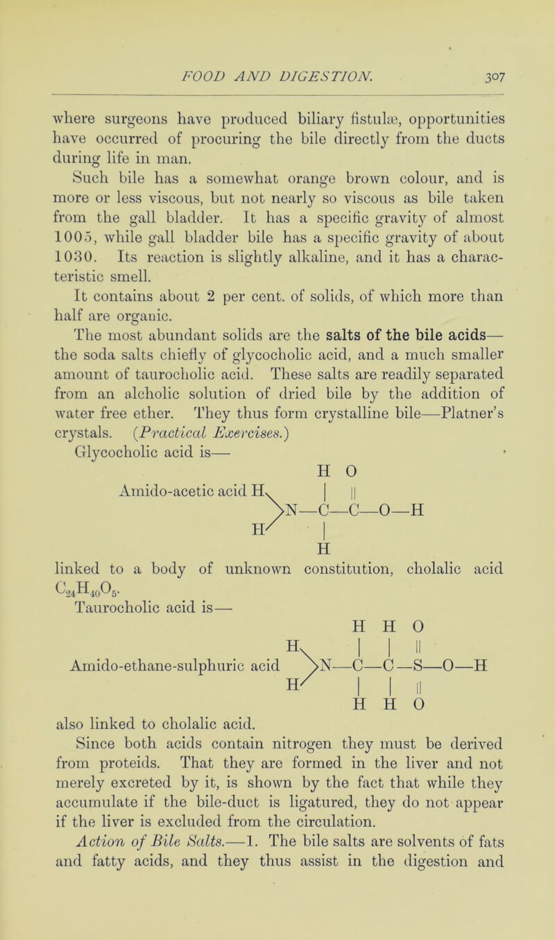 where surgeons have produced biliary fistulas, opportunities have occurred of procuring the bile directly from the ducts during life in man. Such bile has a somewhat orange brown colour, and is more or less viscous, but not nearly so viscous as bile taken from the gall bladder. It has a specific gravity of almost 1005, while gall bladder bile has a specific gravity of about 1030. Its reaction is slightly alkaline, and it has a charac- teristic smell. It contains about 2 per cent, of solids, of which more than half are organic. The most abundant solids are the salts of the bile acids— the soda salts chiefiy of glycocholic acid, and a much smaller amount of taurocholic acid. These salts are readily separated from an alcholic solution of dried bile by the addition of water free ether. They thus form crystalline bile—Platner’s crystals. {Practical Exercises.) Glycocholic acid is— H 0 Amido-acetic acid 1 II \n- _C_C_0—H h/ H linked to a body of unknown ^24H.io05- constitution, cholalic acid Taurocholic acid is— H H 0 \ 1 1 II Arnido-ethane-sulphuric acid \N—C—C—S—0- -H H' 1 1 II H H 0 also linked to cholalic acid. Since both acids contain nitrogen they must be derived from proteids. That they are formed in the liver and not merely excreted by it, is shown by the fact that while they accumulate if the bile-duct is ligatured, they do not appear if the liver is excluded from the circulation. Action of Bile Balts.—1. The bile salts are solvents of fats and fatty acids, and they thus assist in the digestion and