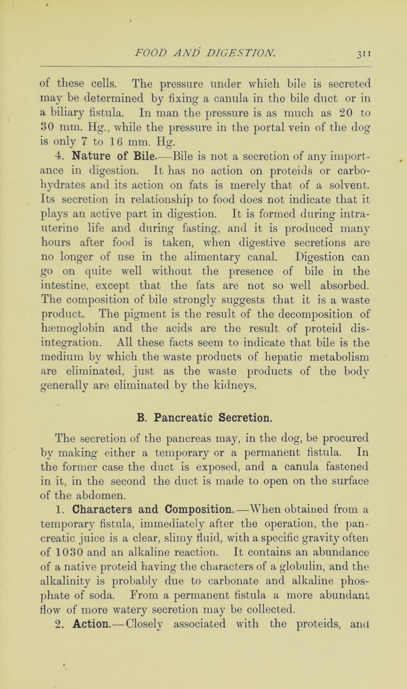 of these cells. The pressure under which bile is secreted may be determined by fixing a canula in the bile duct or in a biliary fistula. In man the pressure is as much as 20 to 80 ram. Hg., while the pressure in the portal vein of the dog is only 7 to 16 mm. Hg. 4. Nature of Bile.—Bile is not a secretion of any import- ance in digestion. It has no action on proteids or carbo- hydrates and its action on fats is merely that of a solvent. Its secretion in relationship to food does not indicate that it plays an active part in digestion. It is formed during intra- uterine life and during fasting, and it is produced many hours after food is taken, when digestive secretions are no longer of use in the alimentary canal. Digestion can go on quite well without the presence of bile in the intestine, except that the fats are not so well absorbed. The composition of bile strongly suggests that it is a waste product. The pigment is the result of the decomposition of hcTemoglobin and the acids are the result of proteid dis- integration. All these facts seem to indicate that bile is the medium by which the waste products of hepatic metabolism are eliminated, just as the waste products of the body generally are eliminated by the kidneys. B. Pancreatic Secretion. The secretion of the pancreas may, in the dog, be procured by making either a temporary or a permanent fistula. In the former case the duct is exposed, and a canula fastened in it, in the second the duct is made to open on the surface of the abdomen. 1. Characters and Composition.—When obtained from a temporary fistula, immediately after the operation, the pan- creatic juice is a clear, slimy fluid, with a specific gravity often of 1030 and an alkaline reaction. It contains an abundance of a native proteid having the characters of a globulin, and the alkalinity is probably due to carbonate and alkaline phos- phate of soda. From a permanent fistula a more abundant flow of more watery secretion may be collected. 2. Action.—Closely associated with the proteids, and