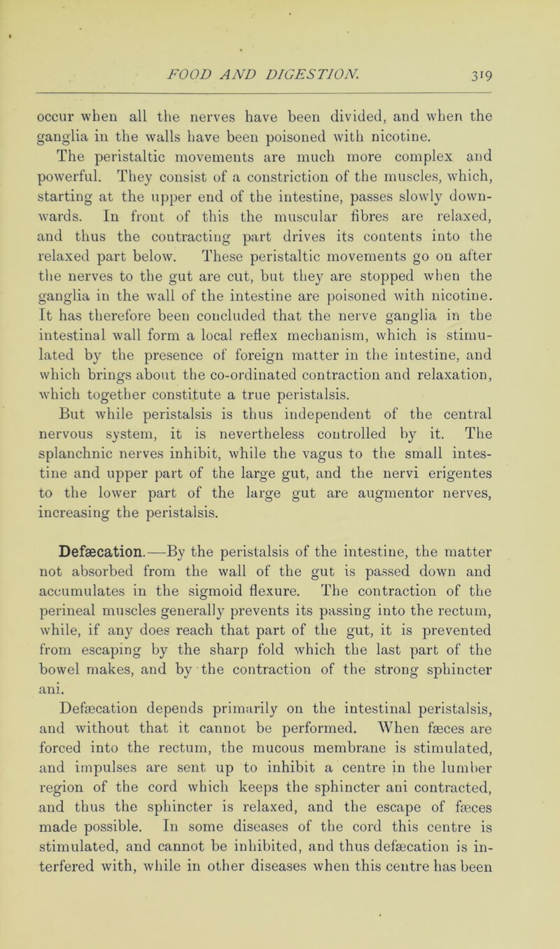 occur when all the nerves have been divided, and when the ganglia in the walls have been poisoned with nicotine. The peristaltic movements are much more complex and poAverful. They consist of a constriction of the muscles, which, starting at the upper end of the intestine, passes slowly down- wards. In front of this the muscular fibres are relaxed, and thus the contracting part drives its contents into the relaxed part below. These peristaltic movements go on after the nerves to the gut are cut, but they are stopped wdien the ganglia in the wall of the intestine are poisoned with nicotine. It has therefore been concluded that the nerve ganglia in the intestinal wall form a local reflex mechanism, which is stimu- lated by the presence of foreign matter in the intestine, and which brings about the co-ordinated contraction and relaxation, which together constitute a true peristalsis. But while peristalsis is thus independent of the central nervous system, it is nevertheless controlled by it. The splanchnic nerves inhibit, while the vagus to the small intes- tine and upper part of the large gut, and the nervi erigentes to the lower part of the large gut are augmentor nerves, increasing the peristalsis. Defsecation.—By the peristalsis of the intestine, the matter not absorbed from the wall of the gut is passed down and accumulates in the sigmoid flexure. The contraction of the perineal muscles generally prevents its passing into the rectum, while, if any does reach that part of the gut, it is prevented from escaping by the sharp fold which the last part of the bowel makes, and by the contraction of the strong sphincter ani. Defgecation depends primarily on the intestinal peristalsis, and without that it cannot be performed. When faeces are forced into the rectum, the mucous membrane is stimulated, and impulses are sent up to inhibit a centre in the lumber region of the cord which keeps the sphincter ani contracted, and thus the sphincter is relaxed, and the escape of faeces made possible. In some diseases of the cord this centre is stimulated, and cannot be inhibited, and thus defaecation is in- terfered with, while in other diseases when this centre has been
