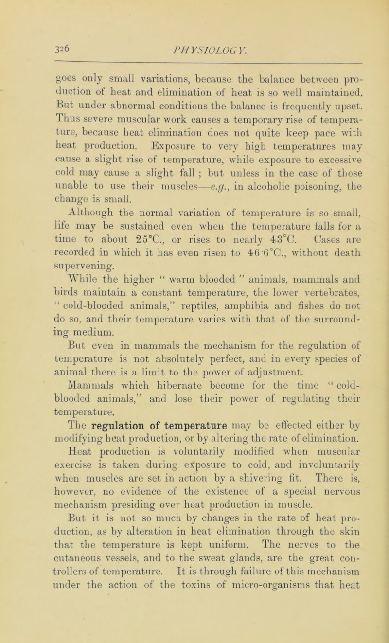 goes only small variations, because the balance between pro- duction of heat and elimination of heat is so well maintained. But under abnormal conditions the balance is frequently upset. Thus severe muscular work causes a temporary rise of tempera- ture, because heat elimination does not quite keep pace with heat production. Exposure to very high temperatures may cause a slight rise of temperature, while exposure to excessive cold may cause a slight fall ; but unless in the case of those unable to use their muscle.s—e.g., in alcoholic poisoning, the change is small. Although the normal variation of temperature is so small, life may be sustained even when the temperature falls for a time to about 25°C., or rises to nearly 43°C. Cases are recorded in which it has even risen to 4G‘6°C., without death supervening. While the higher “ warm blooded animals, mammals and birds maintain a constant temperature, the lower vertebrates, “ cold-blooded animals,” reptiles, amphibia and fishes do not do so, and their temperature varies with that of the surround- ing medium. But even in mammals the mechanism for the regulation of temperature is not absolutely perfect, and in every species of animal there is a limit to the power of adjustment. Mammals which hibernate become for the time “ cold- blooded animals,” and lose their power of regulating their temperature. The regulation of temperature may be effected either by modifying heat production, or by altering the rate of elimination. Heat production is voluntarily modified when muscular exercise is taken during exposure to cold, and involuntarily when muscles are set in action by a shivering fit. There is, however, no evidence of the existence of a special nervous mechanism presiding over heat production in muscle. But it is not so much by changes in the rate of heat pro- duction, as by alteration in heat elimination through the skin that the temperature is kept uniform. The nerves to the cutaneous vessels, and to the sweat glands, are the great con- trollers of temperature. It is through failure of this mechanism under the action of the toxins of micro-organisms that heat