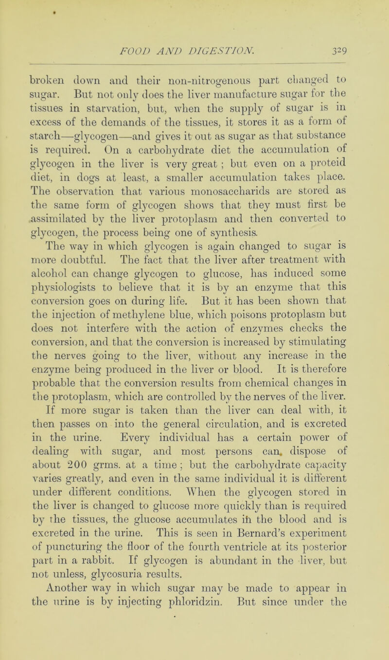 broken down and their non-nitrogenous part clianged to sugar. But not only does the liver manufacture sugar for the tissues in starvation, but, when the supply of sugar is in excess of the demands of the tissues, it stores it as a form of starch—glycogen—and gives it out as sugar as that substance is required. On a carbohydrate diet the accumulation of glycogen in the liver is very great ; but even on a proteid diet, in dogs at least, a smaller accumulation takes place. The observation that various monosaccharids are stored as the same form of glycogen shows that they must first be assimilated by the liver protoplasm and then converted to glycogen, the process being one of synthesis. The way in which glycogen is again changed to sugar is more doubtful. The fact that the liver after treatment with alcohol can change glycogen to glucose, has induced some physiologists to believe that it is by an enzyme that this conversion goes on during life. But it has been shown that the injection of methylene blue, which poisons protoplasm but does not interfere with the action of enzvmes checks the conversion, and that the conversion is increased by stimulating the nerves going to the liver, without any increase in the enzyme being produced in the liver or blood. It is therefore j3robable that the conversion results from chemical changes in the protoplasm, which are controlled by the nerves of the liver. If more sugar is taken than the liver can deal with, it then passes on into the general circulation, and is excreted in the urine. Every individual has a certain power of dealing Avith sugar, and most persons can. dispose of about 200 grms. at a time ; but the carbohydrate capacity varies greatly, and even in the same individual it is different under different conditions. When the glycogen stored in the liver is changed to glucose more quickly than is required by the tissues, the glucose accumulates iff the blood and is excreted in the urine. This is seen in Bernard’s experiment of puncturing the floor of the fourth ventricle at its posterior part in a rabbit. If glycogen is abundant in the liver, but not unless, glycosuria results. Another Avay in Avhich sugar may be made to appear in the urine is by injecting phloridzin. But since under the