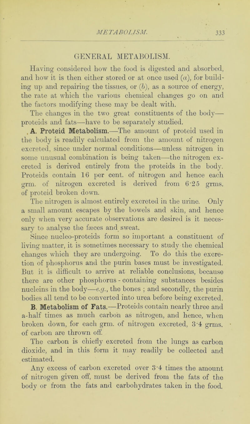 GEXERAL METAliOLISM. Having considereil liow the food is digested and absorbed, and how it is then either stored or at once used (u), for build- ing up and repairing the tissues, or (6), as a source of energy, the rate at which the various chemical changes go on and the factors modifying these may be dealt with. The changes in the two great constituents of the body— proteids and fats—have to be separately studied. . A. Proteid Metabolism.—The amount of proteid used in the body is readily calculated from the amount of nitrogen excreted, since under normal conditions—unless nitrogen in some unusual combination is being taken—the nitrogen ex- creted is derived entirely from the proteids in the body. Proteids contain 16 per cent, of nitrogen and hence each grm. of nitrogen excreted is derived from 6'25 grms. of proteid broken down. The nitrogen is almost entirely excreted in the urine. Only a small amount escapes by the bowels and skin, and hence only when very accurate observations are desired is it neces- sary to analyse the fasces and sweat. Since nucleo-proteids form so important a constituent of living matter, it is sometimes necessary to study the chemical changes which they are undergoing. To do this the excre- tion of phosphorus and the purin bases must be investigated. But it is difficult to arrive at reliable conclusions, because there are other phosphorus - containing substances besides nucleins in the body—e.<j., the bones ; and secondly, the purin bodies all tend to be converted into urea before being excreted. B. Metabolism of Fats.—Proteids contain nearly three and a-half times as much carbon as nitrogen, and hence, when broken down, for each grm. of nitrogen excreted, 3'4 grms. of carbon are thrown off The carbon is chiefly excreted from the lungs as carbon dioxide, and in tins form it may readily be collected and estimated. Any excess of carbon excreted over 3'4 times the amount of nitrogen given off, must be derived from the fats of the body or from the fats and carbohydrates taken in the food.