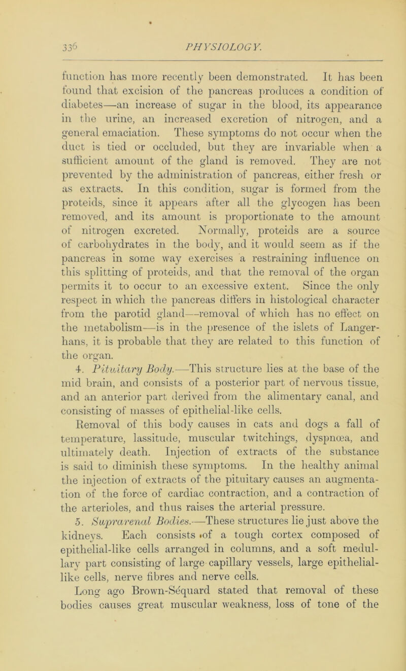 function has more recently been demonstrated. It has been found that excision of the pancreas produces a condition of diabetes—an increase of sugar iii the blood, its appearance in the urine, an increased excretion of nitrogen, and a general emaciation. These symptoms do not occur when the duct is tied or occluded, but they are invariable when a sufficient amount of the gland is removed. They are not preventetl by the administration of pancreas, either fresh or as extracts. In this condition, sugar is formed from the proteids, since it appears after all the glycogen has been removed, and its amount is proportionate to the amount of nitrogen excreted. Normally, proteids are a source of carbohydrates in the body, and it would seem as if the pancreas in some way exercises a restraining influence on this splitting of proteids, and that the removal of the organ permits it to occur to an excessive extent. Since the only respect in which the pancreas differs in histological character from the parotid gland—removal of which has no effect on the metabolism—is in the [)resence of the islets of Langer- hans, it is probable that they are related to this function of the organ. 4. Pitiutary Body.—This structure lies at the base of the mid brain, and consists of a posterior part of nervous tissue, and an anterior part derived from the alimentary canal, and consisting of masses of epithelial-like cells. Removal of this body causes in cats and dogs a fall of temperature, lassitude, muscular twitchings, dyspnoea, and ultimately death. Injection of extracts of the substance is said to diminish these symptoms. In the healthy animal the injection of extracts of the pituitary causes an augmenta- tion of the force of cardiac contraction, and a contraction of the arterioles, and thus raises the arterial pressure. 5. Swprai'enal Bodies.—These structures lie just above the kidneys. Each consists *of a tough cortex composed of epithelial-like cells arranged in columns, and a soft medul- lary part consisting of large capillary vessels, large epithelial- like cells, nerve fibres and nerve cells. Long ago Brown-Sequard stated that removal of these bodies causes great muscular weakness, loss of tone of the