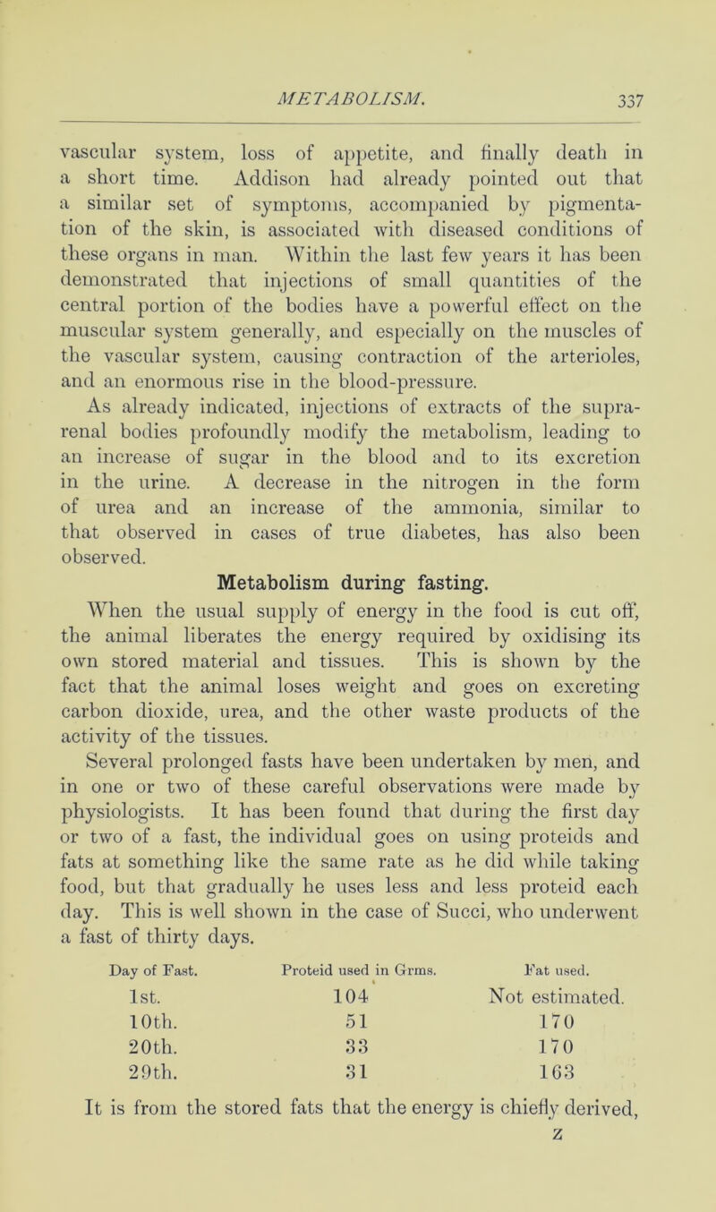 vascular system, loss of appetite, and finally death in a short time. Addison had already pointed out that a similar set of symptoms, accompanied by pigmenta- tion of the skin, is associated with diseased conditions of these organs in man. Within the last few years it has been demonstrated that injections of small quantities of the central portion of the bodies have a powerful effect on the muscular system generally, and especially on the muscles of the vascular system, causing contraction of the arterioles, and an enormous rise in the blood-pressure. As already indicated, injections of extracts of the supra- renal bodies profoundly modify the metabolism, leading to an increase of sugar in the blood and to its excretion in the urine. A decrease in the nitrogen in the form O of urea and an increase of the ammonia, similar to that observed in cases of true diabetes, has also been observed. Metabolism during fasting. When the usual supply of energy in the food is cut off, the animal liberates the energy required by oxidising its own stored material and tissues. This is shown by the fact that the animal loses weight and goes on excreting carbon dioxide, urea, and the other waste products of the activity of the tissues. Several prolonged fasts have been undertaken by men, and in one or two of these careful observations were made by physiologists. It has been found that during the first day or two of a fast, the individual goes on using proteids and fats at something like the same rate as he did while takinsf food, but that gradually he uses less and less proteid each day. This is well shown in the case of Succi, who underwent a fast of thirty days. Day of Fast. 1st. 10th. 20 th. 29 th. Proteid used in Grms. Fat used. 104* Not estimated. 51 170 S3 170 31 163 It is from the stored fats that the energy is chiefly derived, z