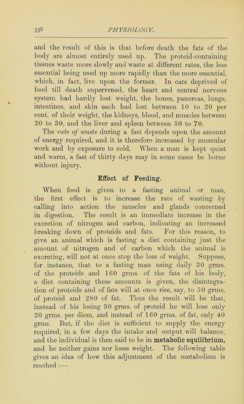 and the result of this is that before death the fats of the body are almost entirely used uj). Tlie proteid-containing tissues waste more slowly and waste at different rates, the less essential being used up more rapidly than the more essential, which, in fact, live upon the former. In cats deprived of food till death supervened, the heart and central nervous system had hardly lost weight, the bones, pancreas, lungs, intestines, and skin each had lost between 10 to 20 per cent, of their weight, the kidneys, blood, and muscles between 20 to 80, and the liver and spleen between 50 to 70. The rate of waste during a fast depends upon the amount of energy required, and it is therefore increased by muscular work and by exposure to cold. When a man is kept quiet and warm, a fast of thirty days may in some cases be borne without injury. Effect of Feeding. When food is given to a fasting animal or man, the first effect is to increase the rate of wasting by calling into action the muscles and glands concerned in digestion. The result is an immediate increase in the excretion of nitrogen and carbon, indicating an increased breaking down of proteids and fats. For this reason, to give an animal which is fasting a diet containing just the amount of nitrogen and of carbon which the animal is excreting, will not at once stop the loss of weight. Suppose, for instance, that to a fasting man using daily 30 grms. of the proteids and 160 grms. of the fats of his body, a diet containing these amounts is given, the disintegra- tion of proteids and of fats will at once rise, say, to 5 0 grms. of proteid and 280 of fat. Thus the result will be that, instead of his losing 80 grms. of proteid he will lose only 20 grms. per diem, and instead of 160 grms. of fat, only 40 grms. But, if the diet is sufficient to supply the energy required, in a few days the intake and output will balance, and the individual is then said to be in metabolic equilibrium, and he neither gains nor loses weight. The following table gives an idea of how this adjustment of the metabolism is reached :—