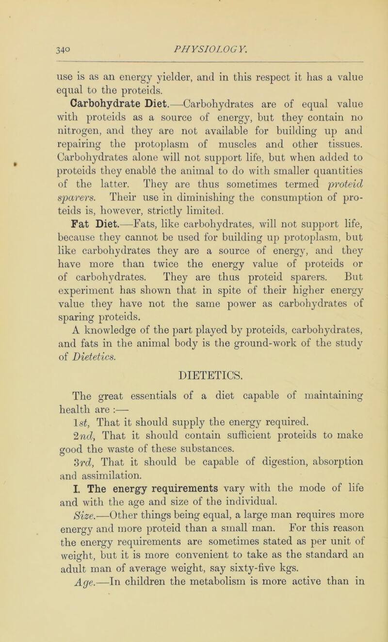 use is as an energy yielder, and in this respect it has a value equal to the proteids. Carbohydrate Diet.—Carbohydrates are of equal value with proteids as a source of energy, but they contain no nitrogen, and they are not available for building up and repairing the protoplasm of muscles and other tissues. Carbohydrates alone will not support life, but when added to proteids they enable the animal to do with smaller quantities of the latter. They are thus sometimes termed proteid sparers. Their use in diminishing the consumption of pro- teids is, however, strictly limited. Fat Diet.—Fats, like carbohydrates, will not support life, because they cannot be used for building up protoplasm, but like carbohydrates they are a source of energy, and they have more than twice the energy value of proteids or of carbohydrates. They are thus proteid sparers. But experiment has shown that in spite of their higher energy value they have not the same power as carbohydrates of sparing proteids. A knowledge of the part played by proteids, carbohydrates, and fats in the animal body is the ground-work of the study of Dietetics. DIETETICS. The great essentials of a diet capable of maintaining health are ;— IsC That it should supply the energy required. 2nd, That it should contain sufficient proteids to make Sfood the waste of these substances. O 3rd, That it should be capable of digestion, absorption and assimilation. I. The energy requirements vary with the mode of life and with the age and size of the individual. Size.—Other things being equal, a large man requires more energy and more proteid than a small man. For this reason the energy requirements are sometimes stated as per unit of weight, but it is more convenient to take as the standard an adult man of average weight, say sixty-five kgs. Age.—In children the metabolism is more active than in