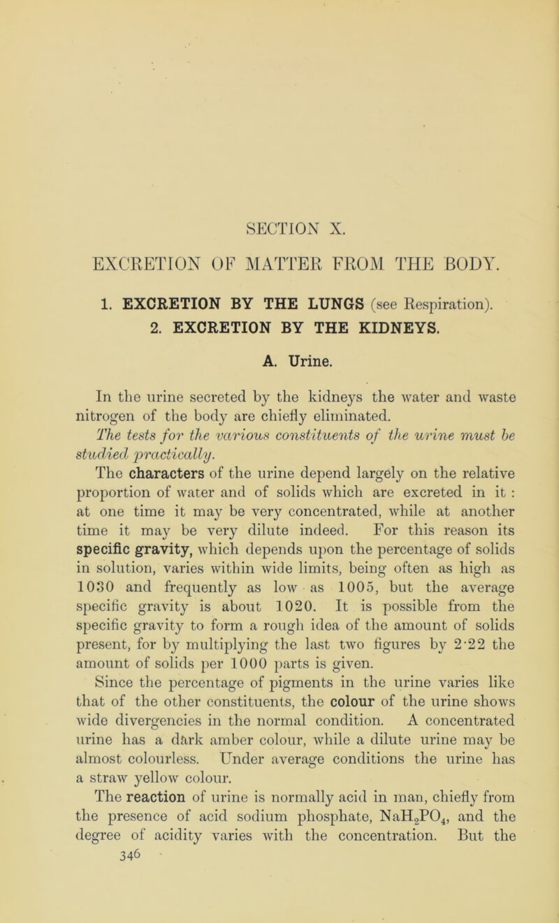 SFXTION X. EXCRETION OF MATTER FROM THE BODY. 1. EXCRETION BY THE LUNGS (see Respiration). 2. EXCRETION BY THE KIDNEYS. A. Urine. In the urine secreted by the kidneys the water and waste nitrogen of the body are chiefly eliminated. The tests for the various constituents of the urine must he studied practically. The characters of the urine depend largely on the relative proportion of water and of solids which are excreted in it : at one time it may be very concentrated, while at another time it may be very dilute indeed. For this reason its specific gravity, which depends upon the percentage of solids in solution, varies within wide limits, being often as high as lOoO and frequently as low as 1005, but the average specific gravity is about 1020. It is possible from the specific gravity to form a rough idea of the amount of solids present, for by multiplying the last two figures by 2‘22 the amount of solids per 1000 parts is given. Since the percentage of pigments in the urine varies like that of the other constituents, the colour of the urine shows wide divergencies in the normal condition. A concentrated urine has a dark amber colour, while a dilute urine may be almost colourless. Under average conditions the urine has a straw yellow colour. The reaction of urine is normally acid in man, chiefly from the presence of acid sodium phosphate, NaH2P04, and the degree of acidity varies with the concentration. But the