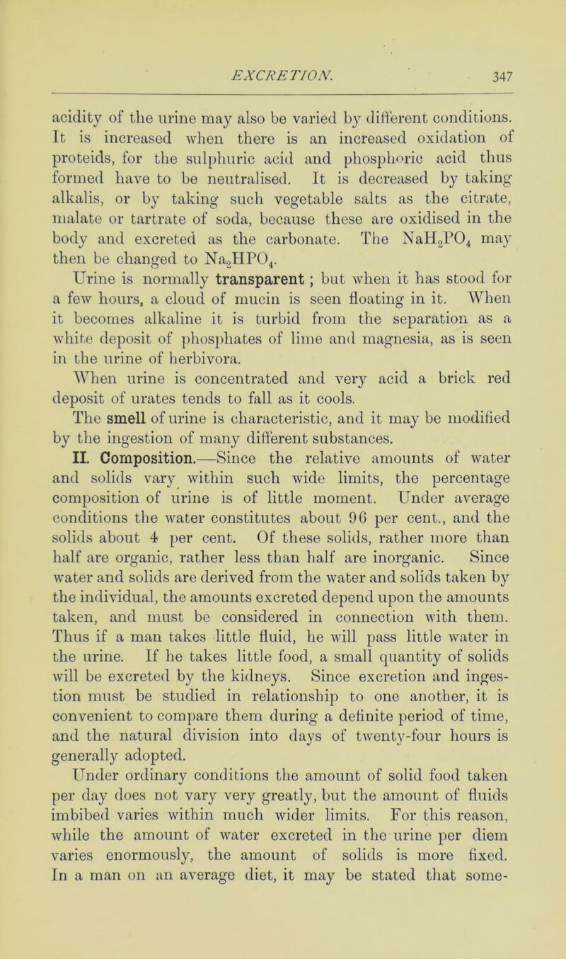 acidity of the urine may also be varied by difterent conditions. It is increased when there is an increased oxidation of proteids, for the sulphuric acid and phosphoric acid thus formed have to be neutralised. It is decreased by taking alkalis, or by taking such vegetable salts as the citrate, malate or tartrate of soda, because these are oxidised in the body and excreted as the carbonate. The NaH2P04 may then be changed to Na2lIP04. Urine is normally transparent; but when it has stood for a few hours, a cloud of mucin is seen floating in it. When it becomes alkaline it is turbid from the separation as a white deposit of phosphates of lime and magnesia, as is seen in the urine of herbivora. When urine is concentrated and very acid a brick red deposit of urates tends to fall as it cools. The smell of urine is characteristic, and it may be modified by the ingestion of many different substances. II. Composition.—Since the relative amounts of water and solids vary within such wide limits, the percentage composition of urine is of little moment. Under average conditions the water constitutes about 96 per cent., and the solids about 4 per cent. Of these solids, rather more than half are organic, rather less than half are inorganic. Since water and solids are derived from the water and solids taken by the individual, the amounts excreted depend upon the amounts taken, and must be considered in connection with them. Thus if a man takes little fluid, he will pass little water in the urine. If he takes little food, a small quantity of solids will be excreted by the kidneys. Since excretion and inges- tion must be studied in relationship to one another, it is convenient to compare them during a definite period of time, and the natural division into days of twenty-four hours is generally adopted. Under ordinary conditions the amount of solid food taken per day does not vary very greatly, but the amount of fluids imbibed varies within much wider limits. For this reason, while the amount of water excreted in the urine per diem varies enormously, the amount of solids is more fixed. In a man on an average diet, it may be stated that some-
