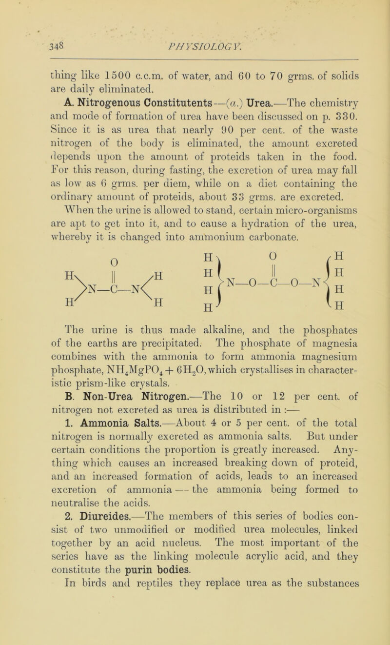 thing like 1500 c.c.in. of water, and CO to 70 grms. of solids are daily eliminated. A. Nitrogenous Constitutents—(a.) Urea.—The chemistry and mode of formation of urea liave been discussed on p. 330. Since it is as urea that nearly 90 per cent, of the waste nitrogen of the body is eliminated, the amount excreted <lepends upon the amount of proteids taken in the food. For this reason, during fasting, the excretion of urea may fall as low as () grms. per diem, while on a diet containing the ordinary amount of proteids, about 33 grms. are excreted. When the urine is allowed to stand, certain micro-organisms are apt to get into it, and to cause a hydration of the urea, whereby it is changed into ammonium carbonate. The urine is thus made alkaline, and the phosphates of the earths are precipitated. The phosphate of magnesia combines with the ammonia to form ammonia magnesium phosphate, NH^MgPO^ -f CHgO, which crystallises in character- istic prism-like crystals. B. Non-Urea Nitrogen.—The 10 or 12 per cent, of nitrogen not excreted as urea is distributed in :— O 1. Ammonia Salts.—About 4 or 5 per cent, of the total nitrogen is normally excreted as ammonia salts. But under certain conditions the proportion is greatly increased. Any- thing which causes an increased breaking down of proteid, and an increased formation of acids, leads to an increased excretion of ammonia — the ammonia being formed to neutralise the acids. 2. Diureides.—The members of this series of bodies con- sist of two unmodified or modified urea molecules, linked together by an acid nucleus. The most important of the series have as the linking molecule acrylic acid, and they constitute the purin bodies. In birds and reptiles they replace urea as the substances