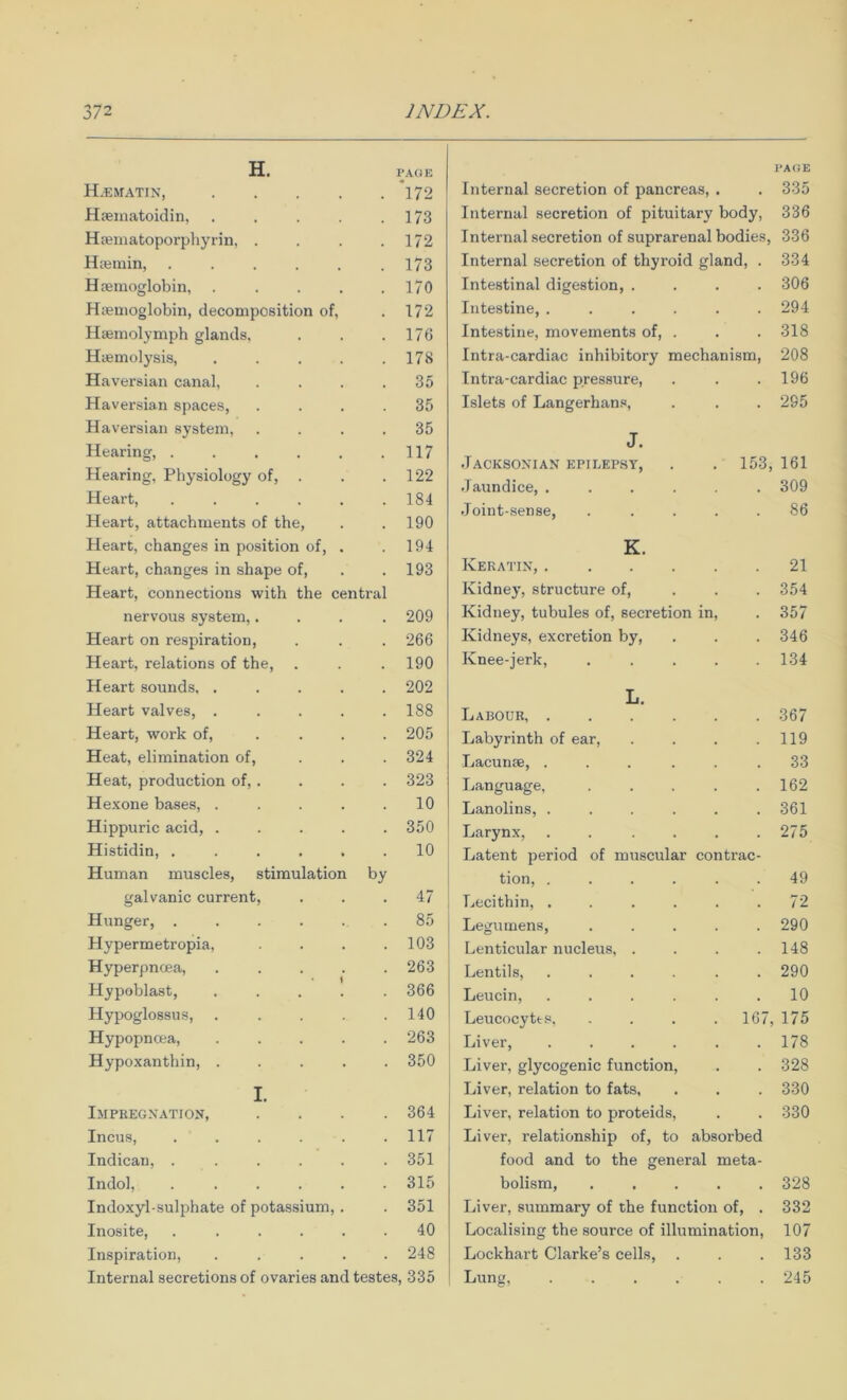 H. H.ematin, .... PAGE *172 Haematoidin, .... 173 Htematoporphyrin, . 172 Hiemin, ..... 173 Haemoglobin, .... 170 Haemoglobin, decomposition of. 172 Haemolymph glands. 176 Haemolysis, .... 178 Haversian canal. 35 Haversian spaces. 35 Haversian system. 35 Hearing, ..... 117 Hearing, Physiology of, . 122 Heart, ..... 184 Heart, attachments of the, 190 Heart, changes in position of, . 194 Heart, changes in shape of, 193 Heart, connections with the central nervous system,.... 209 Heart on respiration. 266 Heart, relations of the, 190 Heart sounds. .... 202 Heart valves, .... 188 Heart, work of, ... 205 Heat, elimination of, 324 Heat, production of, . 323 Hexone bases, .... 10 Hippuric acid, .... 350 Histidin, ..... 10 Human muscles, stimulation galvanic current. by 47 Hunger, ..... 85 Hypermetropia, 103 Hyperpncea, .... 263 Hypoblast, .... 366 Hypoglossus, .... 140 Hypopncea, .... 263 Hypoxanthin, .... 350 I. Impregnation, 364 Incus, ..... 117 Indican, . . 351 Indol, ..... 315 Indoxyl-sulphate of potassium, . 351 Inosite, ..... 40 Inspiration, . . . . 248 Internal secretions of ovaries and testes, 335 Internal secretion of pancreas, . . 335 Internal secretion of pituitary body, 336 Internal secretion of suprarenal bodies, 336 Internal secretion of thyroid gland, . 334 Intestinal digestion, .... 306 Intestine, ...... 294 Intestine, movements of, . . . 318 Intra-cardiac inhibitory mechanism, 208 Intra-cardiac pressure, . . .196 Islets of Langerhans, . . . 295 J. Jacksonian epilepsy, . . 153, 161 Jaundice, ...... 309 Joint-.sense, ..... 86 K. Keratin, 21 Kidney, structure of, ... 354 Kidney, tubules of, secretion in, . 357 Kidneys, excretion by, . . .346 Knee-jerk, ..... 134 L. Labour, 367 Labyrinth of ear, . . . .119 Lacunae, ... . . .33 Language, . . . . .162 Lanolins, ...... 361 Larynx, . . . . . .275 Latent period of muscular contrac- tion, .... . . 49 Lecithin, . . . . . .72 Legumens, ..... 290 Lenticular nucleus, . . . .148 Lentils, ...... 290 Leucin, ...... 10 Leucocyte .s . . . . 167, 175 1 Liver, ...... 178 j Liver, glycogenic function, . . 328 Liver, relation to fats, . . . 330 Liver, relation to proteids, . . 330 Liver, relationship of, to absorbed food and to the general meta- bolism, ..... 328 Liver, summary of the function of, . 332 Localising the source of illumination, 107 Lockhart Clarke’s cells, . . . 133 Lung, ...... 245