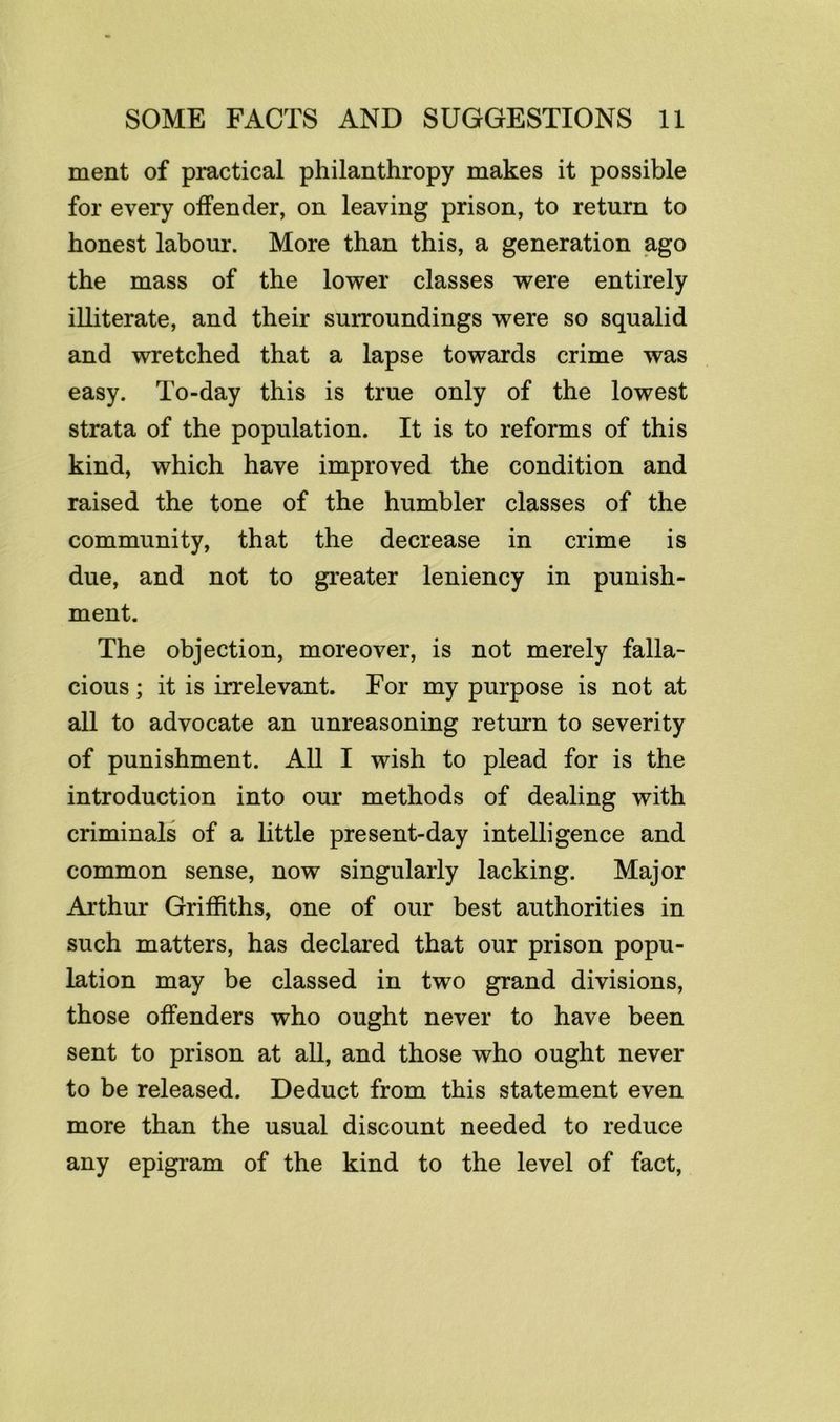 ment of practical philanthropy makes it possible for every offender, on leaving prison, to return to honest labour. More than this, a generation ago the mass of the lower classes were entirely illiterate, and their surroundings were so squalid and wretched that a lapse towards crime was easy. To-day this is true only of the lowest strata of the population. It is to reforms of this kind, which have improved the condition and raised the tone of the humbler classes of the community, that the decrease in crime is due, and not to greater leniency in punish- ment. The objection, moreover, is not merely falla- cious ; it is irrelevant. For my purpose is not at all to advocate an unreasoning return to severity of punishment. All I wish to plead for is the introduction into our methods of dealing with criminals of a little present-day intelligence and common sense, now singularly lacking. Major Arthur Griffiths, one of our best authorities in such matters, has declared that our prison popu- lation may be classed in two grand divisions, those offenders who ought never to have been sent to prison at all, and those who ought never to be released. Deduct from this statement even more than the usual discount needed to reduce any epigram of the kind to the level of fact.