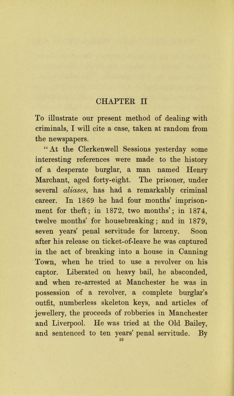 CHAPTER II To illustrate our present method of dealing with criminals, I will cite a case, taken at random from the newspapers. “At the Clerkenwell Sessions yesterday some interesting references were made to the history of a desperate burglar, a man named Henry Marchant, aged forty-eight. The prisoner, under several aliases^ has had a remarkably criminal career. In 1869 he had four months’ imprison- ment for theft; in 1872, two months’; in 1874, twelve months’ for housebreaking; and in 1879, seven years’ penal servitude for larceny. Soon after his release on ticket-of-leave he was captured in the act of breaking into a house in Canning Town, when he tried to use a revolver on his captor. Liberated on heavy bail, he absconded, and when re-arrested at Manchester he was in possession of a revolver, a complete burglar’s outfit, numberless skeleton keys, and articles of jewellery, the proceeds of robberies in Manchester and Liverpool. He was tried at the Old Bailey, and sentenced to ten years’ penal servitude. By