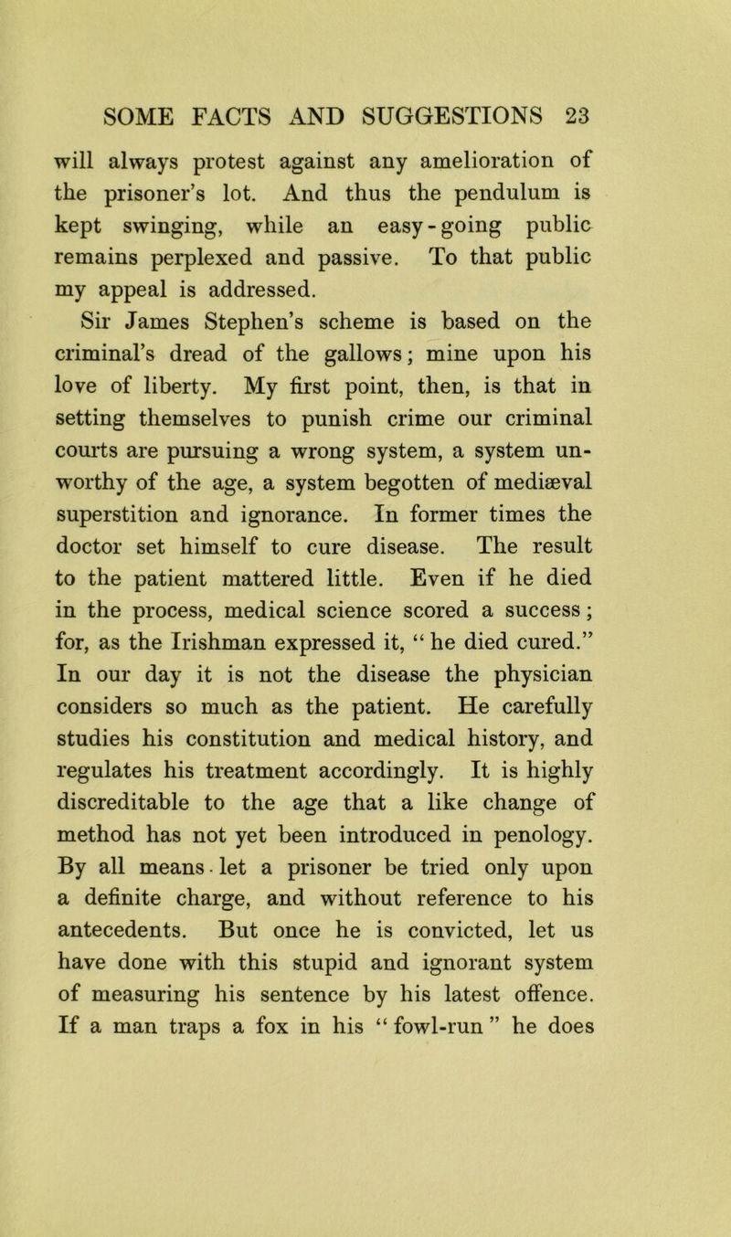 will always protest against any amelioration of the prisoner’s lot. And thus the pendulum is kept swinging, while an easy-going public remains perplexed and passive. To that public my appeal is addressed. Sir James Stephen’s scheme is based on the criminal’s dread of the gallows; mine upon his love of liberty. My first point, then, is that in setting themselves to punish crime our criminal courts are pursuing a wrong system, a system un- worthy of the age, a system begotten of mediaeval superstition and ignorance. In former times the doctor set himself to cure disease. The result to the patient mattered little. Even if he died in the process, medical science scored a success; for, as the Irishman expressed it, “ he died cured.” In our day it is not the disease the physician considers so much as the patient. He carefully studies his constitution and medical history, and regulates his treatment accordingly. It is highly discreditable to the age that a like change of method has not yet been introduced in penology. By all means • let a prisoner be tried only upon a definite charge, and without reference to his antecedents. But once he is convicted, let us have done with this stupid and ignorant system of measuring his sentence by his latest offence. If a man traps a fox in his “ fowl-run ” he does