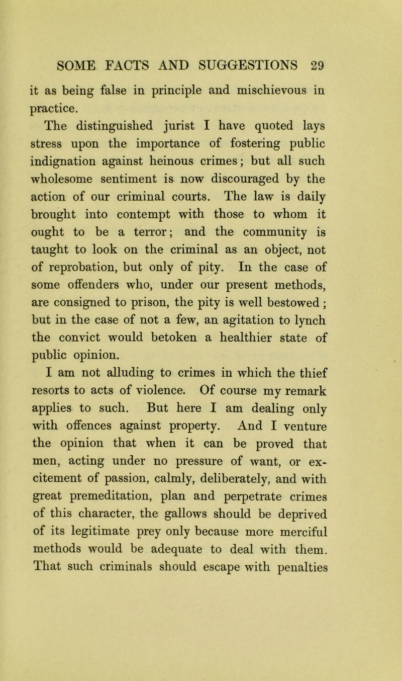 it as being false in principle and mischievous in practice. The distinguished jurist I have quoted lays stress upon the importance of fostering public indignation against heinous crimes; but all such wholesome sentiment is now discouraged by the action of our criminal courts. The law is daily brought into contempt with those to whom it ought to be a terror; and the community is taught to look on the criminal as an object, not of reprobation, but only of pity. In the case of some offenders who, under our present methods, are consigned to prison, the pity is well bestowed; but in the case of not a few, an agitation to lynch the convict would betoken a healthier state of public opinion. I am not alluding to crimes in which the thief resorts to acts of violence. Of course my remark applies to such. But here I am dealing only with offences against property. And I venture the opinion that when it can be proved that men, acting under no pressure of want, or ex- citement of passion, calmly, deliberately, and with great premeditation, plan and perpetrate crimes of this character, the gallows should be deprived of its legitimate prey only because more merciful methods would be adequate to deal with them. That such criminals should escape with penalties