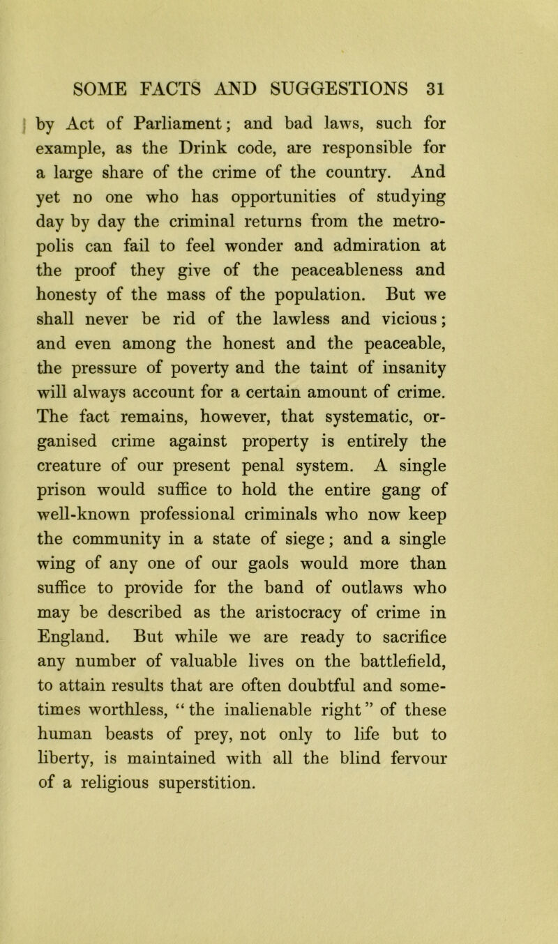 by Act of Parliament; and bad laws, such for example, as the Drink code, are responsible for a large share of the crime of the country. And yet no one who has opportunities of studying day by day the criminal returns from the metro- polis can fail to feel wonder and admiration at the proof they give of the peaceableness and honesty of the mass of the population. But we shall never be rid of the lawless and vicious; and even among the honest and the peaceable, the pressure of poverty and the taint of insanity will always account for a certain amount of crime. The fact remains, however, that systematic, or- ganised crime against property is entirely the creature of our present penal system. A single prison would suffice to hold the entire gang of well-known professional criminals who now keep the community in a state of siege; and a single wing of any one of our gaols would more than suffice to provide for the band of outlaws who may be described as the aristocracy of crime in England. But while we are ready to sacrifice any number of valuable lives on the battlefield, to attain results that are often doubtful and some- times worthless, “the inalienable right” of these human beasts of prey, not only to life but to liberty, is maintained with all the blind fervour of a religious superstition.