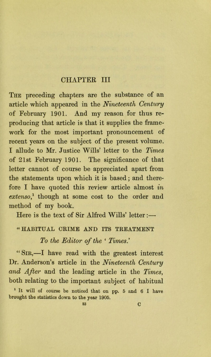 CHAPTER III The preceding chapters are the substance of an article which appeared in the Nineteenth Century of Februaiy 1901. And my reason for thus re- producing that article is that it supplies the frame- work for the most important pronouncement of recent years on the subject of the present volume. I allude to Mr. Justice Wills' letter to the Times of 21st February 1901. The significance of that letter cannot of course be appreciated apart from the statements upon which it is based; and there- fore I have quoted this review article almost in extenso,^ though at some cost to the order and method of my book. Here is the text of Sir Alfred Wills’ letter:— “HABITUAL CRIME AND ITS TREATMENT To the Editor of the ‘ Times' “ Sir,—I have read with the greatest interest Dr. Anderson’s article in the Nineteenth Century and After and the leading article in the Times, both relating to the important subject of habitual ^ It wiU of course be noticed that on pp. 5 and 6 I have brought the statistics down to the year 1905. S3 C